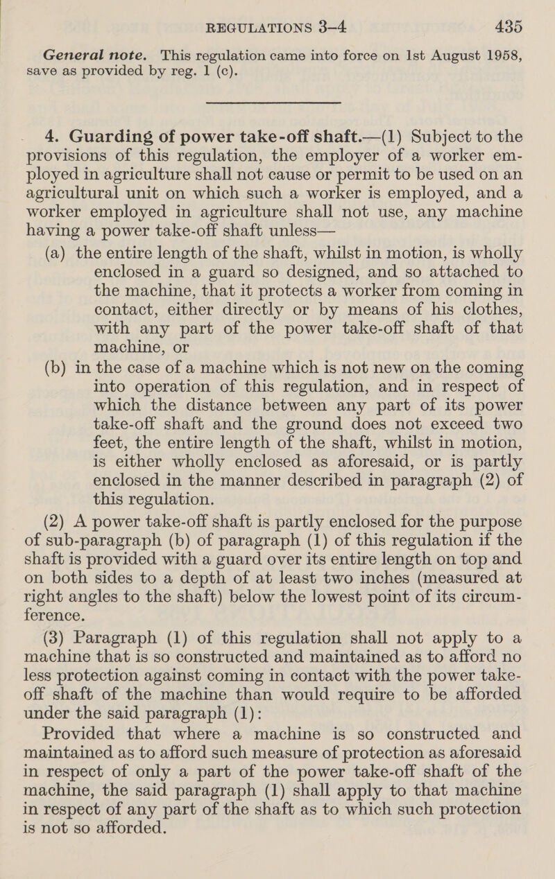 General note. This regulation came into force on Ist August 1958, save as provided by reg. 1 (c). 4. Guarding of power take-off shaft.—(1) Subject to the provisions of this regulation, the employer of a worker em- ployed in agriculture shall not cause or permit to be used on an agricultural unit on which such a worker is employed, and a worker employed in agriculture shall not use, any machine having a power take-off shaft unless— (a) the entire length of the shaft, whilst in motion, is wholly enclosed in a guard so designed, and so attached to the machine, that it protects a worker from coming in contact, either directly or by means of his clothes, with any part of the power take-off shaft of that machine, or (b) in the case of a machine which is not new on the coming into operation of this regulation, and in respect of which the distance between any part of its power take-off shaft and the ground does not exceed two feet, the entire length of the shaft, whilst in motion, is either wholly enclosed as aforesaid, or is partly enclosed in the manner described in paragraph (2) of this regulation. (2) A power take-off shaft is partly enclosed for the purpose of sub-paragraph (b) of paragraph (1) of this regulation if the shaft is provided with a guard over its entire length on top and on both sides to a depth of at least two inches (measured at right angles to the shaft) below the lowest point of its cireum- ference. (3) Paragraph (1) of this regulation shall not apply to a machine that is so constructed and maintained as to afford no less protection against coming in contact with the power take- off shaft of the machine than would require to be afforded under the said paragraph (1): Provided that where a machine is so constructed and maintained as to afford such measure of protection as aforesaid in respect of only a part of the power take-off shaft of the machine, the said paragraph (1) shall apply to that machine in respect of any part of the shaft as to which such protection is not so afforded.