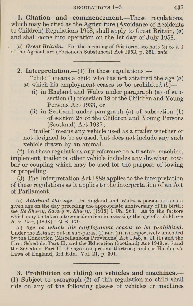 1. Citation and commencement.—These regulations, which may be cited as the Agriculture (Avoidance of Accidents to Children) Regulations 1958, shall apply to Great Britain, (a) and shall come into operation on the Ist day of July 1958. _ (a) Great Britain. For the meaning of this term, see note (e) to s. 1 of the Agriculture (Poisonous Substances) Act 1952, p. 351, ante. 2. Interpretation.—(1) In these regulations :— “child”? means a child who has not attained the age (a) at which his employment ceases to be prohibited (b)— (i) in England and Wales under paragraph (a) of sub- section (1) of section 18 of the Children and Young Persons Act 19338, or (ii) in Scotland under paragraph (a) of subsection (1) of section 28 of the Children and Young Persons (Scotland) Act 1937; , “trailer”? means any vehicle used as a trailer whether or not designed to be so used, but does not include any such vehicle drawn by an animal. (2) In these regulations any reference to a tractor, machine, implement, trailer or other vehicle includes any drawbar, tow- bar or coupling which may be used for the purpose of towing or propelling. (3) The Interpretation Act 1889 applies to the interpretation of these regulations as it applies to the interpretation of an Act of Parliament. (a) Attained the age. In England and Wales a person attains a given age on the day preceding the appropriate anniversary of his birth; see Re Shurey, Savory v. Shurey, [1918] 1 Ch. 263. As to the factors which may be taken into consideration in assessing the age of a child, see R. v. Cox, [1898] 1 Q.B. 179. (b) Age at which his employment ceases to be prohibited. Under the Acts set out in sub-paras. (i) and (ii), as respectively amended by the Education (Miscellaneous Provisions) Act 1948, s. 11 (1) and the First Schedule, Part II, and the Education (Scotland) Act 1949, s. 5 and the Schedule, Part IT, the age is at present thirteen; and see Halsbury’s Laws of England, 3rd Edn., Vol. 21, p. 301. 3. Prohibition on riding on vehicles and machines.— (1) Subject to paragraph (2) of this regulation no child shall ride on any of the following classes of vehicles or machines