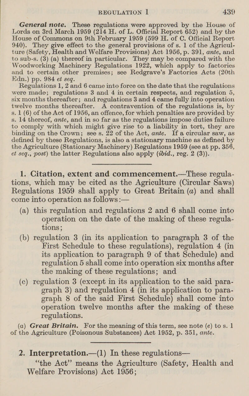 General note. These regulations were approved by the House of Lords on 3rd March 1959 (214 H. of L. Official Report 652) and by the House of Commons on 9th February 1959 (599 H. of C. Official Report 940). They give effect to the general provisions of s. 1 of the Agricul- ture (Safety, Health and Welfare Provisions) Act 1956, p. 391, anée, and to sub-s. (3) (a) thereof in particular. They may be compared with the ~Woodworking Machinery Regulations 1922, which apply to factories and to certain other premises; see Redgrave’s Factories Acts (20th Edn.) pp. 984 et seq. Regulations 1, 2 and 6 came into force on the date that the regulations were made; regulations 3 and 4 in certain respects, and regulation 5, six months thereafter; and regulations 3 and 4 came fully into operation twelve months thereafter. A contravention of the regulations is, by s. 1 (6) of the Act of 1956, an offence, for which penalties are provided by s. 14 thereof, ante, and in so far as the regulations impose duties failure to comply with which might give rise to a liability in tort, they are binding on the Crown; see s. 22 of the Act, ante. If a circular saw, as defined by these Regulations, is also a stationary machine as defined by the Agriculture (Stationary Machinery) Regulations 1959 (see at pp. 356, et seq., post) the latter Regulations also apply (zbid., reg. 2 (3)). 1. Citation, extent and commencement.—These regula- tions, which may be cited as the Agriculture (Circular Saws) Regulations 1959 shall apply to Great Britain (a) and shall come into operation as follows :— (a) this regulation and regulations 2 and 6 shall come into operation on the date of the making of these regula- tions; (b) regulation 3 (in its application to paragraph 3 of the First Schedule to these regulations), regulation 4 (in its application to paragraph 9 of that Schedule) and regulation 5 shall come into operation six months after the making of these regulations; and (c) regulation 3 (except in its application to the said para- graph 3) and regulation 4 (in its application to para- graph 8 of the said First Schedule) shall come into operation twelve months after the making of these regulations. (a) Great Britain. For the meaning of this term, see note (e) tos. 1 of the Agriculture (Poisonous Substances) Act 1952, p. 351, ante. 2. Interpretation.—(l) In these regulations— “the Act” means the Agriculture (Safety, Health and Welfare Provisions) Act 1956;