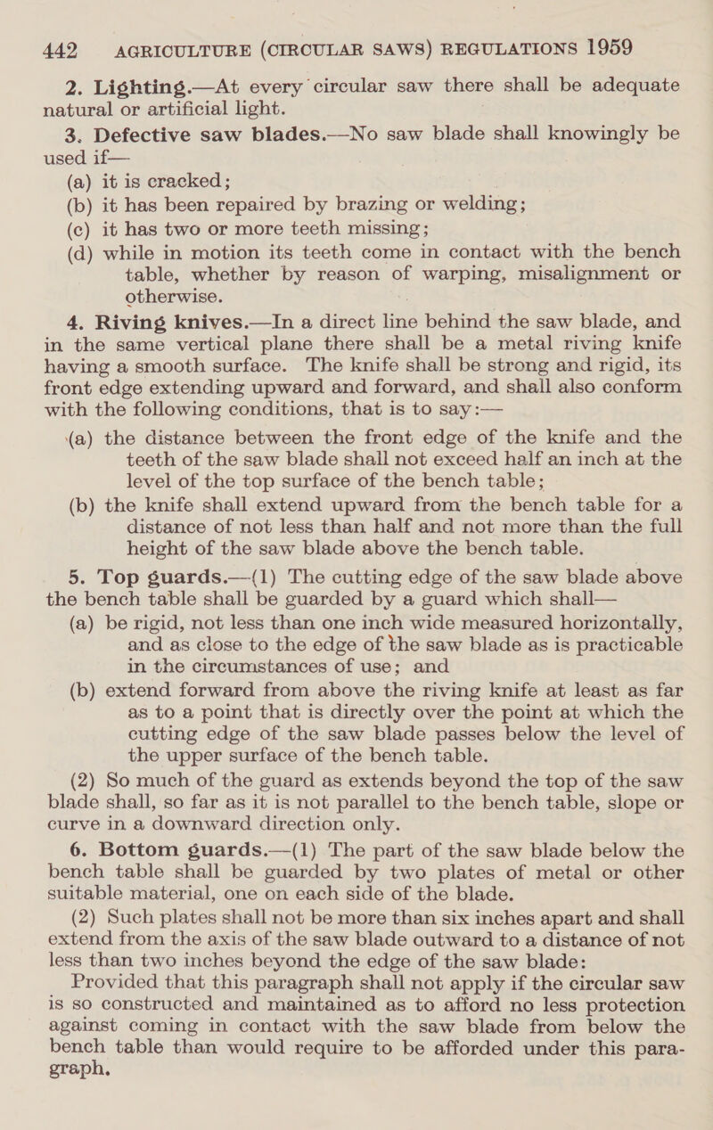 2. Lighting.—At every circular saw there shall be adequate natural or artificial light. 3. Defective saw blades.—No saw blade shall knowingly be used if— (a) it is cracked ; (b) it has been repaired by brazing or welding; (c) it has two or more teeth missing ; (d) while in motion its teeth come in contact with the bench table, whether by reason of warping, misalignment or otherwise. 4, Riving knives.—In a direct iin behind the saw blade, and in the same vertical plane there shall be a metal riving knife having a smooth surface. The knife shall be strong and rigid, its front edge extending upward and forward, and shall also conform with the following conditions, that is to say :— (a) the distance between the front edge of the knife and the teeth of the saw blade shall not exceed half an inch at the level of the top surface of the bench table; (b) the knife shall extend upward from the bench table for a distance of not less than half and not more than the full height of the saw blade above the bench table. 5. Top guards.—(1) The cutting edge of the saw blade above the bench table shall be guarded by a guard which shall— (a) be rigid, not less than one inch wide measured horizontally, and as close to the edge of the saw blade as is practicable in the circumstances of use; and (b) extend forward from above the riving knife at least as far as to a point that is directly over the point at which the cutting edge of the saw blade passes below the level of the upper surface of the bench table. (2) So much of the guard as extends beyond the top of the saw blade shall, so far as it is not parallel to the bench table, slope or curve in a downward direction only. 6. Bottom guards.—(1) The part of the saw blade below the bench table shall be guarded by two plates of metal or other suitable material, one on each side of the blade. (2) Such plates shall not be more than six inches apart and shall extend from the axis of the saw blade outward to a distance of not less than two inches beyond the edge of the saw blade: Provided that this paragraph shall not apply if the circular saw is so constructed and maintained as to afford no less protection against coming in contact with the saw blade from below the pone table than would require to be afforded under this para- grap