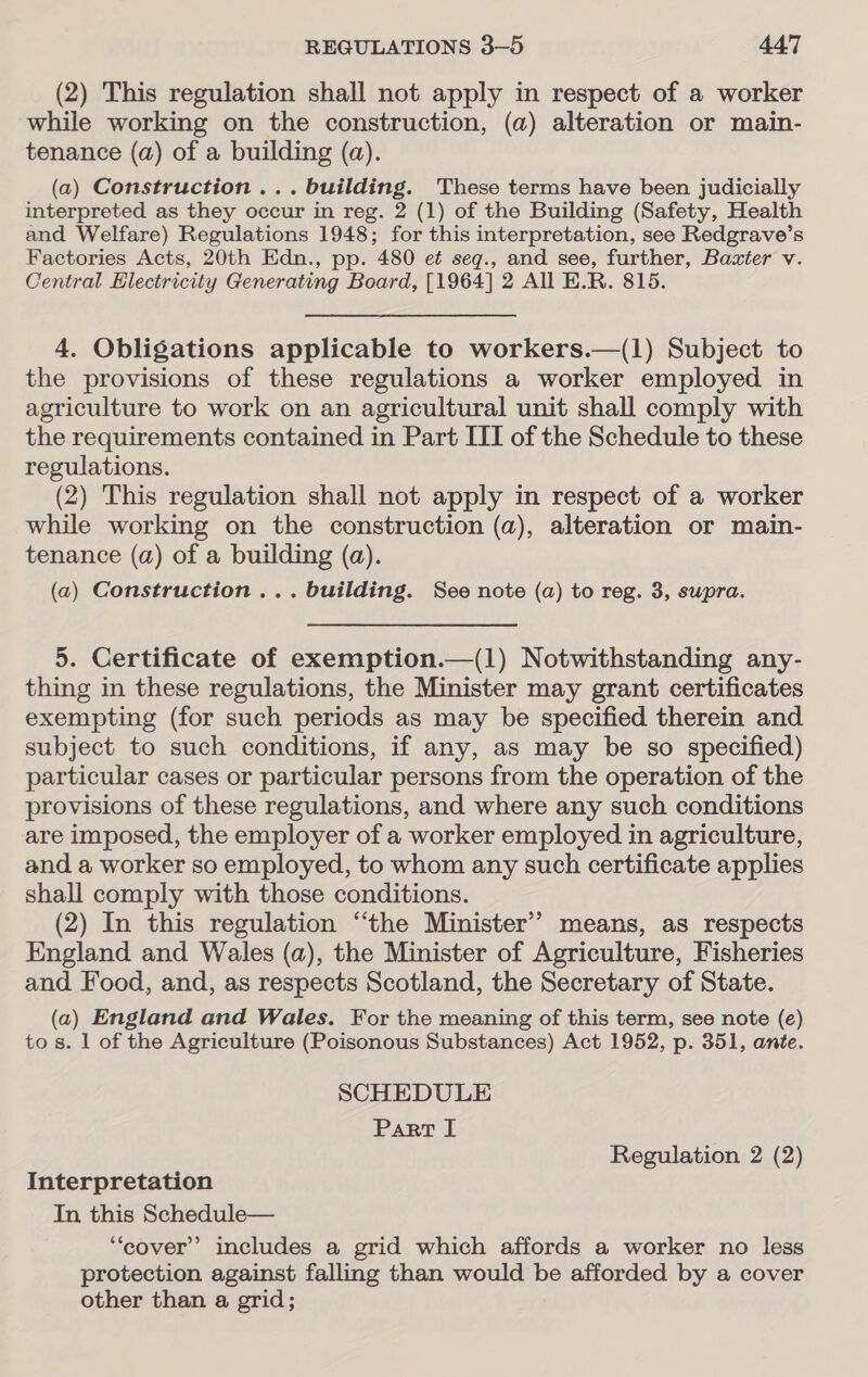 (2) This regulation shall not apply in respect of a worker while working on the construction, (a) alteration or main- tenance (a) of a building (a). (a) Construction ... building. These terms have been judicially interpreted as they occur in reg. 2 (1) of the Building (Safety, Health and Welfare) Regulations 1948; for this interpretation, see Redgrave’s Factories Acts, 20th Edn., pp. 480 et seqg., and see, further, Baxter v. Central Electricity Generating Board, [1964] 2 All E.R. 815. 4. Obligations applicable to workers.—(1) Subject to the provisions of these regulations a worker employed in agriculture to work on an agricultural unit shall comply with the requirements contained in Part ITI of the Schedule to these regulations. (2) This regulation shall not apply in respect of a worker while working on the construction (a), alteration or main- tenance (a) of a building (a). (a) Construction ... building. See note (a) to reg. 3, supra. 5. Certificate of exemption.—(1) Notwithstanding any- thing in these regulations, the Minister may grant certificates exempting (for such periods as may be specified therein and subject to such conditions, if any, as may be so specified) particular cases or particular persons from the operation of the provisions of these regulations, and where any such conditions are imposed, the employer of a worker employed in agriculture, and a worker so employed, to whom any such certificate applies shall comply with those conditions. (2) In this regulation “‘the Minister’? means, as respects England and Wales (a), the Minister of Agriculture, Fisheries and Food, and, as respects Scotland, the Secretary of State. (a) England and Wales. For the meaning of this term, see note (e) to s. 1 of the Agriculture (Poisonous Substances) Act 1952, p. 351, ante. SCHEDULE Part I Regulation 2 (2) Interpretation In this Schedule— “cover” includes a grid which affords a worker no less protection against falling than would be afforded by a cover other than a grid;