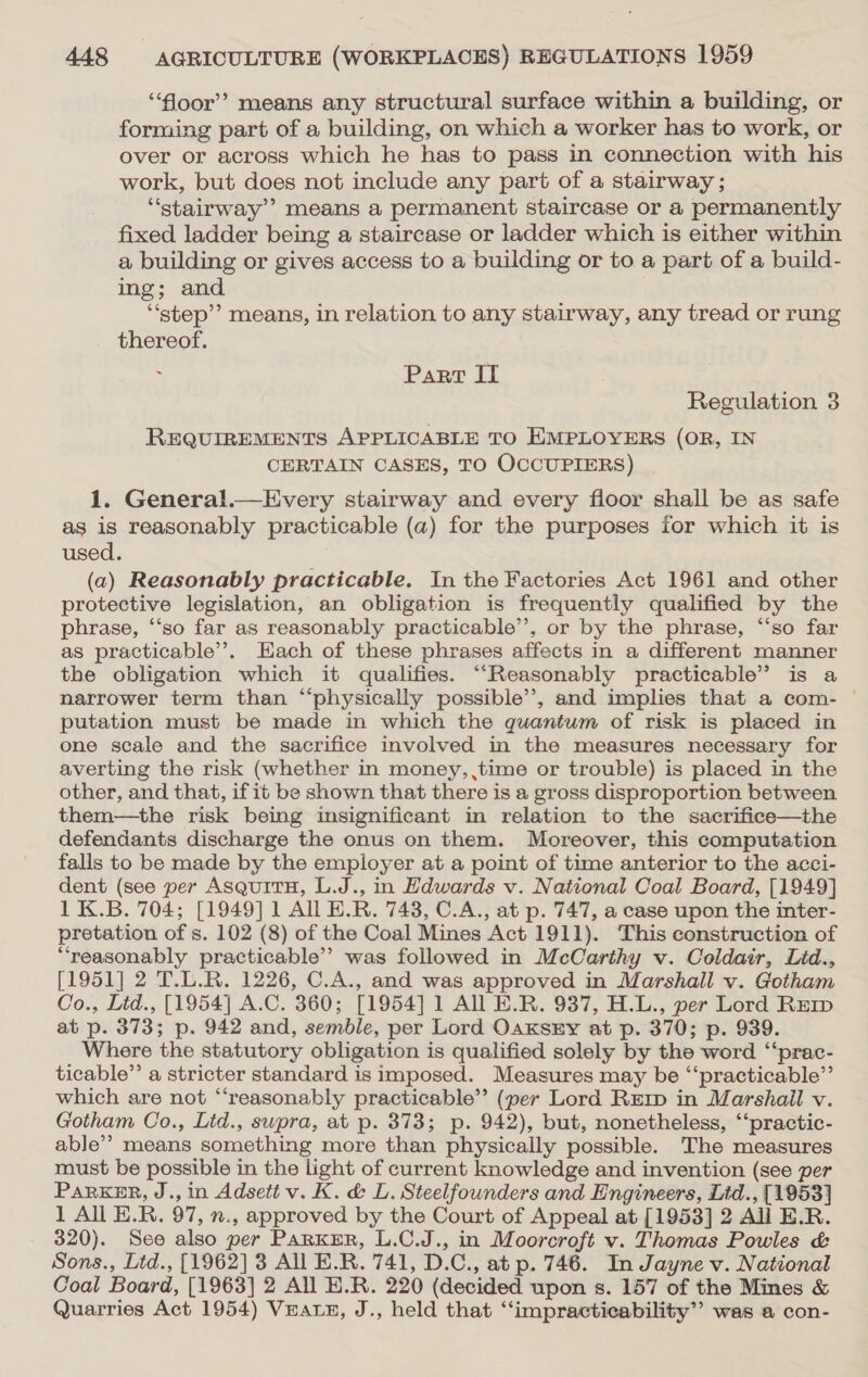 “oor”? means any structural surface within a building, or forming part of a building, on which a worker has to work, or over or across which he has to pass in connection with his work, but does not include any part of a stairway ; “stairway means a permanent staircase or a permanently fixed ladder being a staircase or ladder which is either within a building or gives access to a building or to a part of a build- ing; and “step”? means, in relation to any stairway, any tread or rung thereof. : Part IT Regulation 3 REQUIREMENTS APPLICABLE TO EMPLOYERS (OR, IN CERTAIN CASES, TO OCCUPIERS) 1. General.—Every stairway and every floor shall be as safe as is reasonably practicable (a) for the purposes for which it is used. (a) Reasonably practicable. In the Factories Act 1961 and other protective legislation, an obligation is frequently qualified by the phrase, ‘“‘so far as reasonably practicable’, or by the phrase, “‘so far as practicable’, Hach of these phrases affects in a different manner the obligation which it qualifies. “Reasonably practicable’ is a narrower term than “physically possible’’, and implies that a com- © putation must be made in which the quantum of risk is placed in one scale and the sacrifice involved in the measures necessary for averting the risk (whether in money, ,time or trouble) is placed in the other, and that, if it be shown that there is a gross disproportion between them—the risk being insignificant in relation to the sacrifice—the defendants discharge the onus on them. Moreover, this computation falls to be made by the employer at a point of time anterior to the acci- dent (see per AsquitH, L.J., in Hdwards v. National Coal Board, [1949] 1 K.B. 704; [1949] 1 All E.R. 743, C.A., at p. 747, a case upon the inter- pretation of s. 102 (8) of the Coal Mines Act 1911). This construction of “reasonably practicable’? was followed in McCarthy v. Coldair, Lid., [1951] 2 T.L.R. 1226, C.A., and was approved in Marshall v. Gotham Co., Lid., [1954] A.C. 360; [1954] 1 All E.R. 937, H.L., per Lord REerp at p. 373; p. 942 and, semble, per Lord OaxKszy at p. 370; p. 939. Where the statutory obligation is qualified solely by the word ‘‘prac- ticable”’ a stricter standard is imposed. Measures may be “‘practicable”’ which are not “‘reasonably practicable”? (per Lord RErp in Marshall v. Gotham Co., Lid., swpra, at p. 373; p. 942), but, nonetheless, “‘practic- able” means something more than physically possible. The measures must be possible in the light of current knowledge and invention (see per ParkKER, J., in Adsett v. K. &amp; L. Steelfounders and Engineers, Ltd., [1953] 1 All E.R. 97, n., approved by the Court of Appeal at [1953] 2 All E.R. 320). See also per PaRKER, L.C.J., in Moorcroft v. Thomas Powles &amp; Sons., Ltd., [1962] 3 All E.R. 741, D.C., at p. 746. In Jayne v. National Coal Board, [1963] 2 All H.R. 220 (decided upon s. 157 of the Mines &amp; Quarries Act 1954) Vratez, J., held that ‘“‘impracticability’’ was a con-