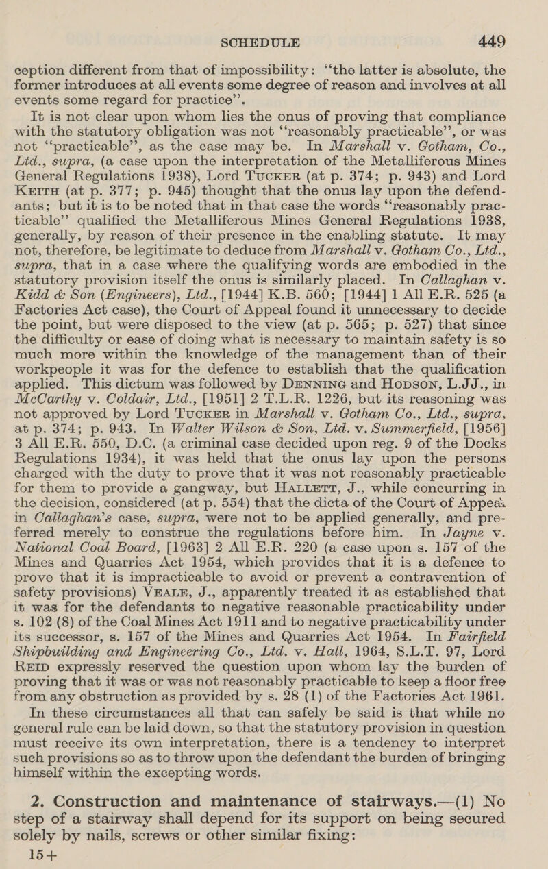 ception different from that of impossibility: “‘the latter is absolute, the former introduces at all events some degree of reason and involves at all events some regard for practice’. It is not clear upon whom lies the onus of proving that compliance with the statutory obligation was not “‘reasonably practicable’, or was not “‘practicable”’, as the case may be. In Marshall v. Gotham, Co., Lid., supra, (a case upon the interpretation of the Metalliferous Mines General Regulations 1938), Lord TucKER (at p. 374; p. 948) and Lord Keits (at p. 377; p. 945) thought that the onus lay upon the defend- ants; but it is to be noted that in that case the words ‘‘reasonably prac- ticable’”’ qualified the Metalliferous Mines General Regulations 1938, generally, by reason of their presence in the enabling statute. It may not, therefore, be legitimate to deduce from Marshall v. Gotham Co., Lid., supra, that in a case where the qualifying words are embodied in the statutory provision itself the onus is similarly placed. In Callaghan v. Kidd &amp; Son (Engineers), Ltd., [1944] K.B. 560; [1944] 1 All E.R. 525 (a Factories Act case), the Court of Appeal found it unnecessary to decide the point, but were disposed to the view (at p. 565; p. 527) that since the difficulty or ease of doing what is necessary to maintain safety is so much more within the knowledge of the management than of their workpeople it was for the defence to establish that the qualification applied. This dictum was followed by DENNING and Hopson, L.JJ., in McCarthy v. Coldair, Lid., [1951] 2 T.L.R. 1226, but its reasoning was not approved by Lord Tucker in Marshall v. Gotham Co., Lid., supra, at p. 374; p. 943. In Walter Wilson &amp; Son, Lid. v. Summerfield, [1956] 3 All E.R. 550, D.C. (a criminal case decided upon reg. 9 of the Docks Regulations 1934), it was held that the onus lay upon the persons charged with the duty to prove that it was not reasonably practicable for them to provide a gangway, but Hauuett, J., while concurring in the decision, considered (at p. 554) that the dicta of the Court of Appeak in Callaghan’s case, swpra, were not to be applied generally, and pre- ferred merely to construe the regulations before him. In Jayne v. National Coal Board, [1963] 2 All E.R. 220 (a case upon s. 157 of the Mines and Quarries Act 1954, which provides that it is a defence to prove that it is impracticable to avoid or prevent a contravention of safety provisions) VEALE, J., apparently treated it as established that it was for the defendants to negative reasonable practicability under s. 102 (8) of the Coal Mines Act 1911 and to negative practicability under its successor, s. 157 of the Mines and Quarries Act 1954. In Fairfield Shipbuilding and Engineering Co., Lid. v. Hall, 1964, 8.L.T. 97, Lord ReErp expressly reserved the question upon whom lay the burden of proving that it was or was not reasonably practicable to keep a floor free from any obstruction as provided by s. 28 (1) of the Factories Act 1961. In these circumstances all that can safely be said is that while no general rule can be laid down, so that the statutory provision in question must receive its own interpretation, there is a tendency to interpret such provisions so as to throw upon the defendant the burden of bringing himself within the excepting words. 2. Construction and maintenance of stairways.—(1l) No step of a stairway shall depend for its support on being secured solely by nails, screws or other similar fixing: 15+