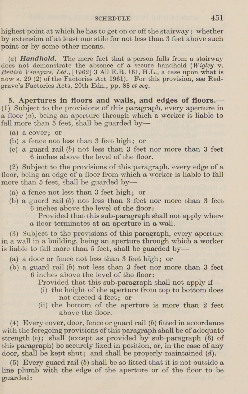 highest point at which he has to get on or off the stairway; whether by extension of at least one stile for not less than 3 feet above such point or by some other means. (a) Handhold. The mere fact that a person falls from a stairway does not demonstrate the absence of a secure handhold (Wigley v. British Vinegars, Lid., [1962] 3 All E.R. 161, H.L., a case upon what is now s. 29 (2) of the Factories Act 1961). For this provision, see Red- grave’s Factories Acts, 20th Edn., pp. 88 et seq. 5. Apertures in floors and walls, and edges of floors.— (1) Subject to the provisions of this paragraph, every aperture in a floor (a), being an aperture through which a worker is liable to fall more than 5 feet, shall be guarded by— (a) a cover; or (b) a fence not less than 3 feet high; or (c) a guard rail (b) not less than 3 feet nor more than 3 feet 6 inches above the level of the floor. (2) Subject to the provisions of this paragraph, every edge of a floor, being an edge of a floor from which a worker is liable to fall more than 5 feet, shall be guarded by— (a) a fence not less than 3 feet high; or (b) a guard rail (b) not less than 3 feet nor more than 3 feet 6 inches above the level of the floor: j Provided that this sub-paragraph shall not apply where a floor terminates at an aperture in a wall. (3) Subject to the provisions of this paragraph, every aperture in a wall in a building, being an aperture through which a worker is liable to fall more than 5 feet, shall be guarded by— (a) a door or fence not less than 3 feet high; or (b) a guard rail (6b) not less than 3 feet nor more than 3 feet 6 inches above the level of the floor: Provided that this sub-paragraph shall not apply if— (i) the height of the aperture from top to bottom does not exceed 4 feet; or (1) the bottom of the aperture is more than 2 feet above the floor. (4) Every cover, door, fence or guard rail (6) fitted in accordance with the foregoing provisions of this paragraph shall be of adequate strength (c); shall (except as provided by sub-paragraph (6) of this paragraph) be securely fixed in position, or, in the case of any door, shall be kept shut; and shall be properly maintained (d). (5) Every guard rail (6) shall be so fitted that it is not outside a line plumb with the edge of the aperture or of the floor to be guarded: