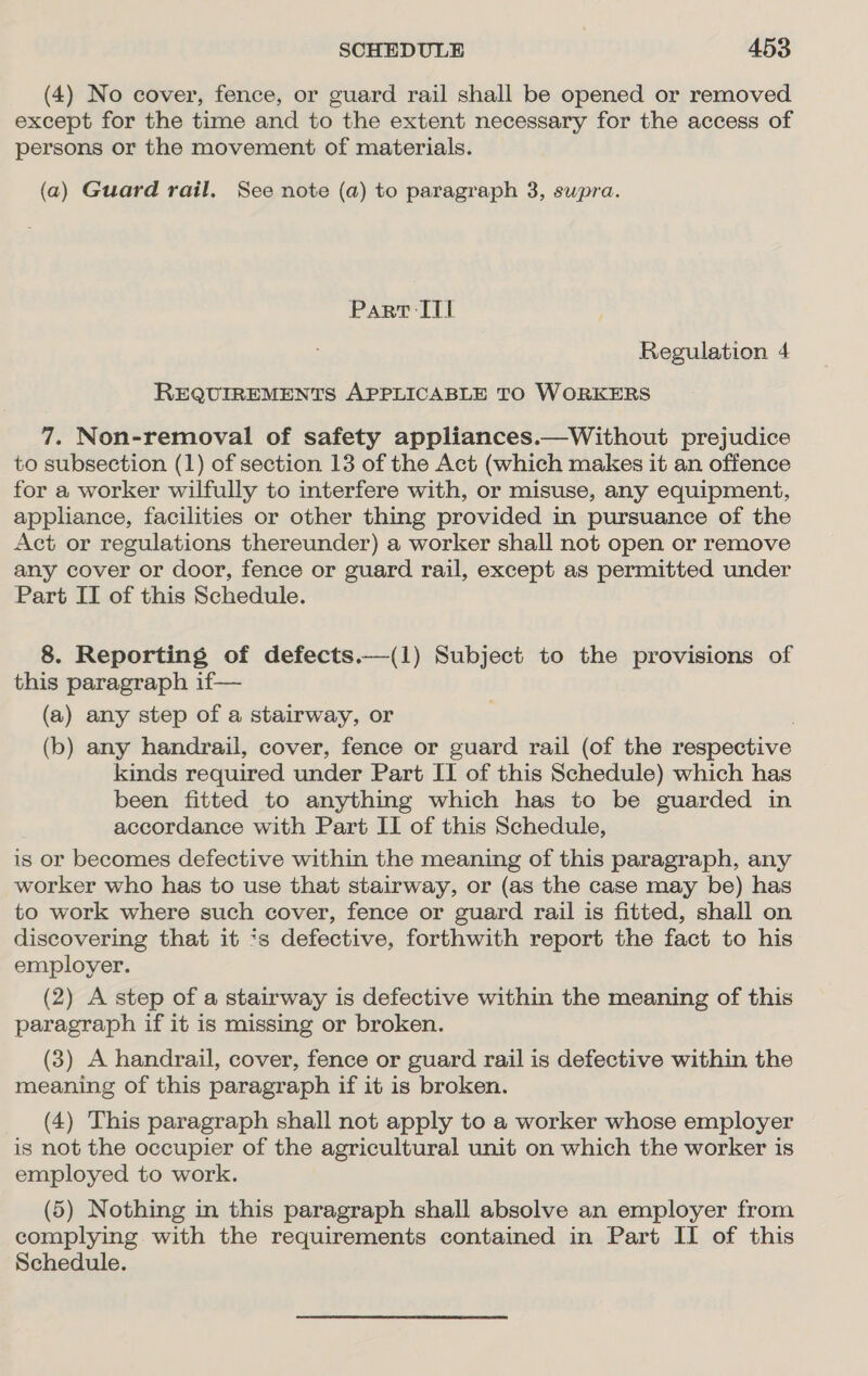 (4) No cover, fence, or guard rail shall be opened or removed except for the time and to the extent necessary for the access of persons or the movement of materials. (a) Guard rail. See note (a) to paragraph 3, supra. Part IT] Regulation 4 REQUIREMENTS APPLICABLE TO WORKERS 7. Non-removal of safety appliances.—Without prejudice to subsection (1) of section 13 of the Act (which makes it an offence for a worker wilfully to interfere with, or misuse, any equipment, appliance, facilities or other thing provided in pursuance of the Act or regulations thereunder) a worker shall not open or remove any cover or door, fence or guard rail, except as permitted under Part IT of this Schedule. 8. Reporting of defects.—(1) Subject to the provisions of this paragraph if— (a) any step of a stairway, or (b) any handrail, cover, fence or guard rail (of the respective kinds required under Part IT of this Schedule) which has been fitted to anything which has to be guarded in accordance with Part II of this Schedule, is or becomes defective within the meaning of this paragraph, any worker who has to use that stairway, or (as the case may be) has to work where such cover, fence or guard rail is fitted, shall on discovering that it ‘s defective, forthwith report the fact to his employer. (2) A step of a stairway is defective within the meaning of this paragraph if it is missing or broken. (3) A handrail, cover, fence or guard rail is defective within the meaning of this paragraph if it is broken. (4) This paragraph shall not apply to a worker whose employer is not the occupier of the agricultural unit on which the worker is employed to work. (5) Nothing in this paragraph shall absolve an employer from complying with the requirements contained in Part II of this Schedule.