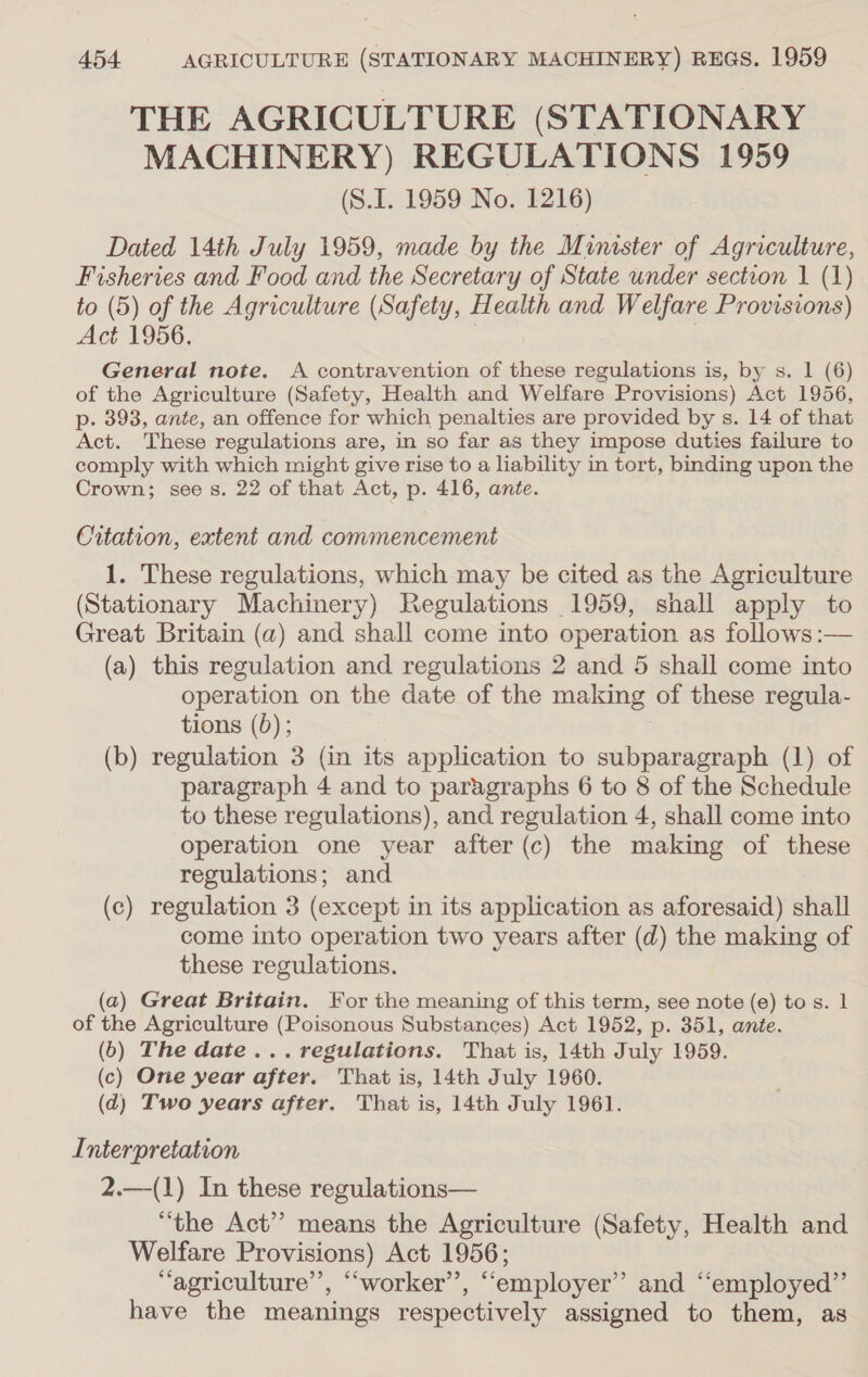 THE AGRICULTURE (STATIONARY MACHINERY) REGULATIONS 1959 (S.I. 1959 No. 1216) Dated 14th July 1959, made by the Minister of Agriculture, cw. and Food and the Secretary of State under section 1 (1) 5) of the Agriculture (Safety, Health and Welfare Provisions) a 1956. General note. A contravention of these regulations is, by s. 1 (6) of the Agriculture (Safety, Health and Welfare Provisions) Act 1956, p. 3938, ante, an offence for which penalties are provided by s. 14 of that Act. These regulations are, in so far as they impose duties failure to comply with which might give rise to a liability in tort, binding upon the Crown; see s. 22 of that Act, p. 416, ante. Citation, extent and commencement 1. These regulations, which may be cited as the Agriculture (Stationary Machinery) Regulations 1959, snall apply to Great Britain (a) and shall come into operation as follows :— (a) this regulation and regulations 2 and 5 shall come into operation on the date of the making of these regula- tions (5); (b) regulation 3 (in its application to subparagraph (1) of paragraph 4 and to paragraphs 6 to 8 of the Schedule to these regulations), and regulation 4, shall come into operation one year after (c) the making of these regulations; and (c) regulation 3 (except in its application as aforesaid) shall come into operation two years after (d) the making of these regulations. (a) Great Britain. For the meaning of this term, see note (e) to s. 1 of the Agriculture (Poisonous Substances) Act 1952, p. 351, ante. (6) The date... regulations. That is, 14th July 1959. (c) One year after. That is, 14th July 1960. (d) Two years after. That is, 14th July 1961. Interpretation 2.—(1) In these regulations— “the Act”? means the Agriculture (Safety, Health and Welfare Provisions) Act 1956; “agriculture’’, ““worker’’, “employer” and “‘employed”’ have the meanings respectively assigned to them, as