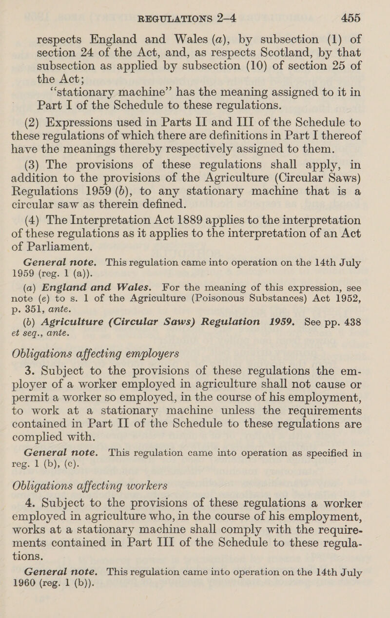 respects England and Wales (a), by subsection (1) of section 24 of the Act, and, as respects Scotland, by that subsection as applied by subsection (10) of section 25 of the Act; “stationary machine” has the meaning assigned to it in Part I of the Schedule to these regulations. (2) Expressions used in Parts II and III of the Schedule to these regulations of which there are definitions in Part I thereof have the meanings thereby respectively assigned to them. (3) The provisions of these regulations shall apply, in addition to the provisions of the Agriculture (Circular Saws) Regulations 1959 (b), to any stationary machine that is a circular saw as therein defined. (4) The Interpretation Act 1889 applies to the interpretation of these regulations as it applies to the interpretation of an Act of Parliament. General note. This regulation came into operation on the 14th July 1959 (reg. 1 (a)). (a) England and Wales. For the meaning of this expression, see note (e) to s. 1 of the Agriculture (Poisonous Substances) Act 1952, p. 351, ante. (0) Agriculture (Circular Saws) Regulation 1959. See pp. 438 et seq., ante. Obligations affecting employers 3. Subject to the provisions of these regulations the em- ployer of a worker employed in agriculture shall not cause or permit a worker so employed, in the course of his employment, to work at a stationary machine unless the requirements contained in Part II of the Schedule to these regulations are complied with. General note. This regulation came into operation as specified in reg. 1 (b), (c). Obligations affecting workers 4. Subject to the provisions of these regulations a worker employed in agriculture who, in the course of his employment, works at a stationary machine shall comply with the require- ments contained in Part III of the Schedule to these regula- tions. General note. This regulation came into operation on the 14th July 1960 (reg. 1 (b)).