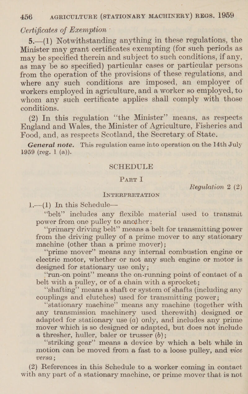 Certificates of Exemption - 5.—(1) Notwithstanding anything in these regulations, the Minister may grant certificates exempting (for such periods as may be specified therein and subject to such conditions, if any, as may be so specified) particular cases or particular persons from the operation of the provisions of these regulations, and where any such conditions are imposed, an employer of workers employed in agriculture, and a worker so employed, to whom any such certificate applies shall comply with those conditions. 1 (2) In this regulation “the Minister’? means, as respects England and Wales, the Minister of Agriculture, Fisheries and Food, and, as respects Scotland, the Secretary of State. General note. This regulation came into operation on the 14th July 1959 (reg. | (a)). SCHEDULE Part I Regulation 2 (2) INTERPRETATION 1.—(1) In this Schedule— ‘belt’? includes any flexible material used to transmit power from one pulley to another; ‘““‘prumary driving belt’’ means a belt for transmitting power from the driving pulley of a prime mover to any stationary machine (other than a prime mover); ‘“‘prime mover’? means any internal combustion engine or electric motor, whether or not any such engine or motor is designed for stationary use only; “‘run-on point” means the on-running point of contact of a belt with a pulley, or of a chain with a sprocket; “shafting’’ means a shaft or system of shafts (including any couplings and clutches) used for transmitting power; “stationary machine’? means any machine (together with any transmission machinery used therewith) designed or adapted for stationary use (a) only, and includes any prime mover which is so designed or adapted, but does not include a thresher, huller, baler or trusser (6); “striking gear’? means a device by which a belt while in motion can be moved from a fast to a loose pulley, and vice versa ; (2) References in this Schedule to a worker coming in contact with any part of a stationary machine, or prime mover that is not