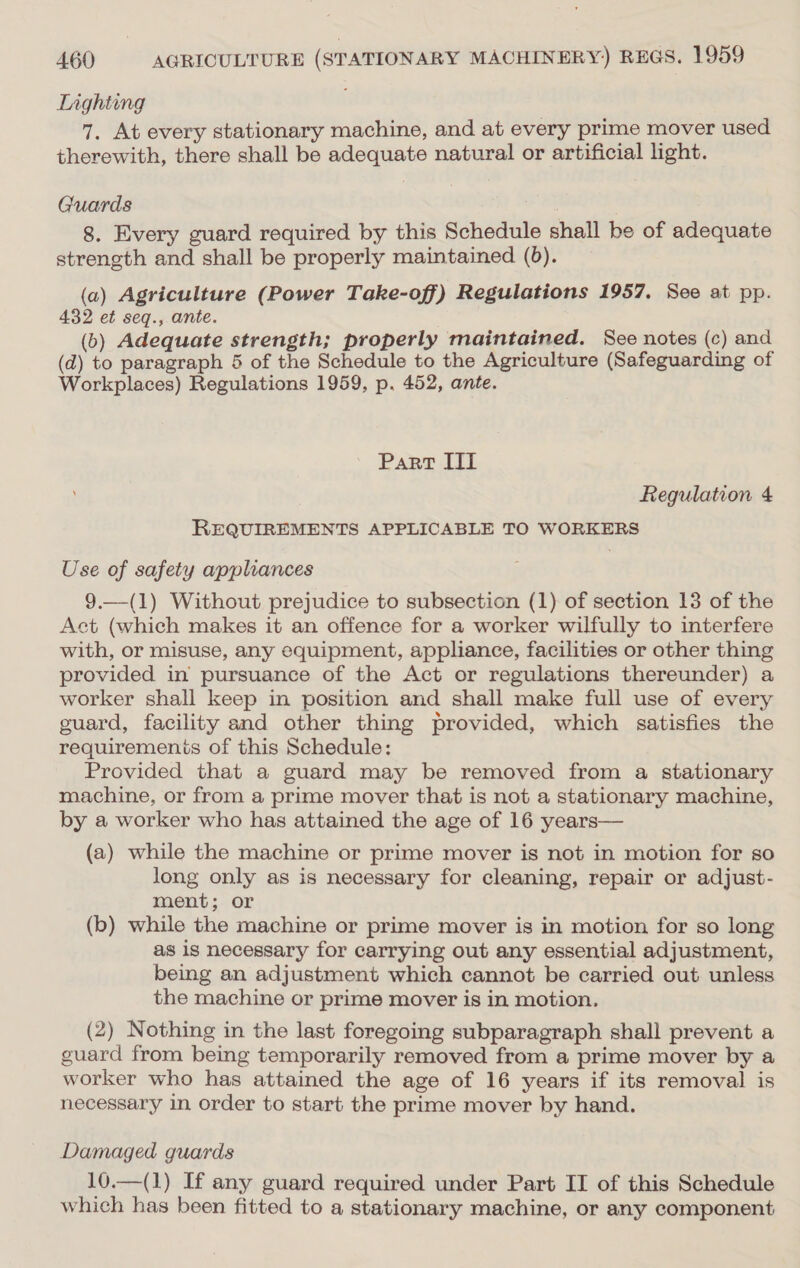 Lighting 7. At every stationary machine, and at every prime mover used therewith, there shall be adequate natural or artificial light. Guards 8. Every guard required by this Schedule shall be of adequate strength and shall be properly maintained (6). (a) Agriculture (Power Take-off) Regulations 1957. See at pp. 432 et seq., ante. (b) Adequate strength; properly maintained. See notes (c) and (d) to paragraph 5 of the Schedule to the Agriculture (Safeguarding of Workplaces) Regulations 1959, p. 452, ante. Part IT Regulation 4 REQUIREMENTS APPLICABLE TO WORKERS Use of safety appliances 9.—(1) Without prejudice to subsection (1) of section 13 of the Act (which makes it an offence for a worker wilfully to interfere with, or misuse, any equipment, appliance, facilities or other thing provided in pursuance of the Act or regulations thereunder) a worker shall keep in position and shall make full use of every guard, facility and other thing provided, which satisfies the requiremenis of this Schedule: Provided that a guard may be removed from a stationary machine, or from a prime mover that is not a stationary machine, by a worker who has attained the age of 16 years— (a) while the machine or prime mover is not in motion for so long only as is necessary for cleaning, repair or adjust- ment; or (b) while the machine or prime mover is in motion for so long as is necessary for carrying out any essential adjustment, being an adjustment which cannot be carried out unless the machine or prime mover is in motion. (2) Nothing in the last foregoing subparagraph shall prevent a guard from being temporarily removed from a prime mover by a worker who has attained the age of 16 years if its removal is necessary in order to start the prime mover by hand. Damaged guards 10.—(1) If any guard required under Part II of this Schedule which has been fitted to a stationary machine, or any component