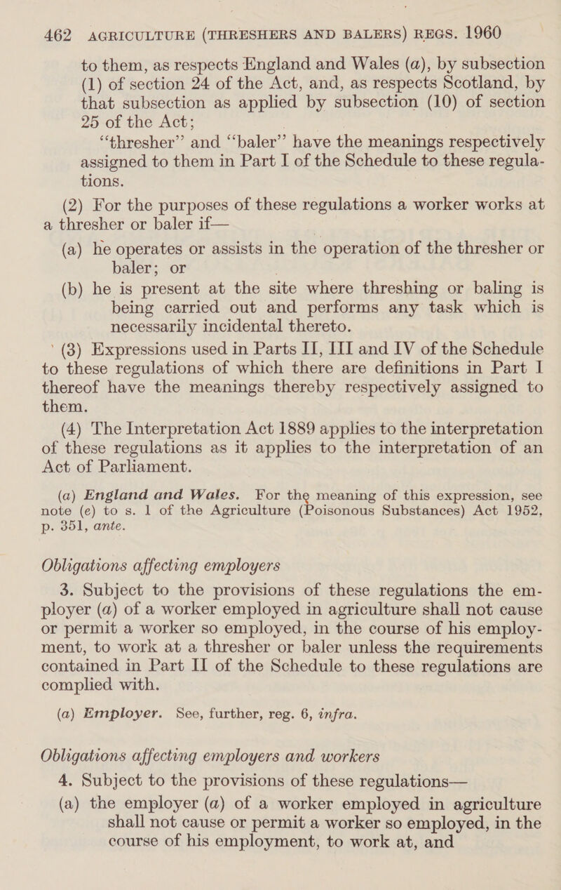 to them, as respects England and Wales (a), by subsection (1) of section 24 of the Act, and, as respects Scotland, by that subsection as applied by subsection (10) of section 25 of the Act; “‘thresher”’ and “‘baler’’ have the meanings respectively assigned to them in Part I of the Schedule to these regula- tions. (2) For the purposes of these regulations a worker works at a thresher or baler if— , (a) he operates or assists in the operation of the thresher or baler; or (b) he is present at the site where threshing or baling is being carried out and performs any task which is necessarily incidental thereto. (3) Expressions used in Parts II, III and IV of the Schedule to these regulations of which there are definitions in Part I thereof have the meanings thereby respectively assigned to them. (4) The Interpretation Act 1889 applies to the interpretation of these regulations as it applies to the interpretation of an Act of Parliament. (a) England and Wales. For the meaning of this expression, see note (e) to s. 1 of the Agriculture (Poisonous Substances) Act 1952, p. 351, ante. Obligations affecting employers 3. Subject to the provisions of these regulations the em- ployer (a) of a worker employed in agriculture shall not cause or permit a worker so employed, in the course of his employ- ment, to work at a thresher or baler unless the requirements contained in Part II of the Schedule to these regulations are complied with. (a) Employer. See, further, reg. 6, infra. Obligations affecting employers and workers 4. Subject to the provisions of these regulations— (a) the employer (a) of a worker employed in agriculture shall not cause or permit a worker so employed, in the course of his employment, to work at, and