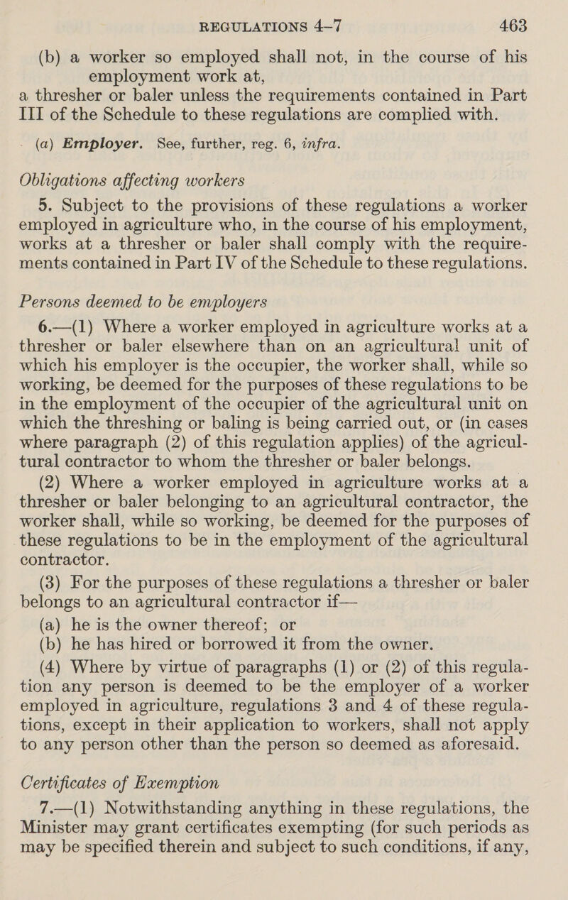 (b) a worker so employed shall not, in the course of his employment work at, a thresher or baler unless the requirements contained in Part III of the Schedule to these regulations are complied with. . (a) Employer. See, further, reg. 6, infra. Obligations affecting workers 5. Subject to the provisions of these regulations a worker employed in agriculture who, in the course of his employment, works at a thresher or baler shall comply with the require- ments contained in Part IV of the Schedule to these regulations. Persons deemed to be employers 6.—(1) Where a worker employed in agriculture works at a thresher or baler elsewhere than on an agricultural unit of which his employer is the occupier, the worker shall, while so working, be deemed for the purposes of these regulations to be in the employment of the occupier of the agricultural unit on which the threshing or baling is being carried out, or (in cases where paragraph (2) of this regulation applies) of the agricul- tural contractor to whom the thresher or baler belongs. (2) Where a worker employed in agriculture works at a thresher or baler belonging to an agricultural contractor, the worker shall, while so working, be deemed for the purposes of these regulations to be in the employment of the agricultural contractor. (3) For the purposes of these regulations a thresher or baler belongs to an agricultural contractor if— (a) he is the owner thereof; or (b) he has hired or borrowed it from the owner. (4) Where by virtue of paragraphs (1) or (2) of this regula- tion any person is deemed to be the employer of a worker employed in agriculture, regulations 3 and 4 of these regula- tions, except in their application to workers, shall not apply to any person other than the person so deemed as aforesaid. Certificates of Exemption 7.—(1) Notwithstanding anything in these regulations, the Minister may grant certificates exempting (for such periods as may be specified therein and subject to such conditions, if any,