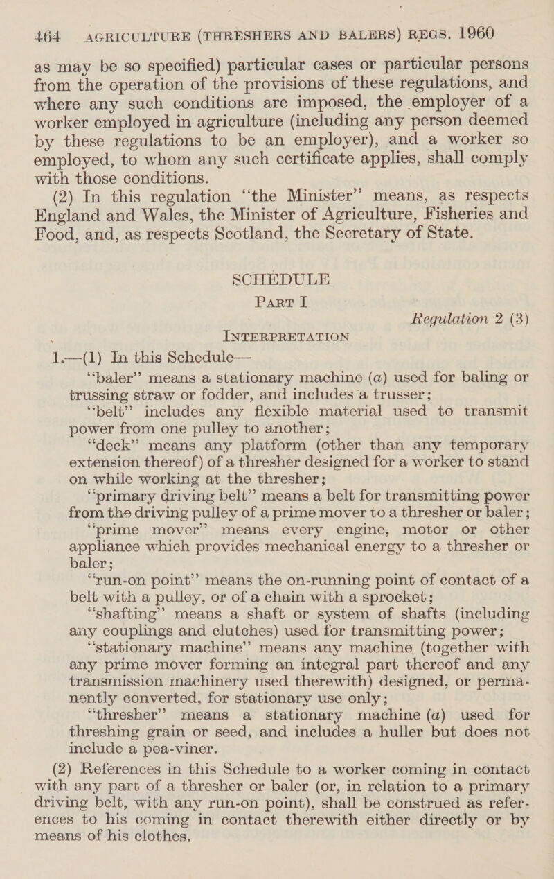 as may be so specified) particular cases or particular persons from the operation of the provisions of these regulations, and where any such conditions are imposed, the employer of a worker employed in agriculture (including any person deemed by these regulations to be an employer), and a worker so employed, to whom any such certificate applies, shall comply with those conditions. (2) In this regulation “‘the Minister’’ means, as respects England and Wales, the Minister of Agriculture, Fisheries and Food, and, as respects Scotland, the Secretary of State. SCHEDULE Panet Regulation 2 (3) : INTERPRETATION 1.—(1) In this Schedule— ‘“‘baler’? means a stationary machine (a) used for baling or trussing straw or fodder, and includes a trusser ; ‘“‘belt’? includes any flexible material used to transmit power from one pulley to another; ‘deck’? means any platform (other than any temporary extension thereof) of a thresher designed for a worker to stand on while working at the thresher; ‘primary driving belt’? means a belt for transmitting power from the driving pulley of a prime mover to a thresher or baler ; ‘prime mover’ means every engine, motor or other appliance which provides mechanical energy to a thresher or baler; ‘“‘run-on point’? means the on-running point of contact of a belt with a pulley, or of a chain with a sprocket; “shafting’ means a shaft or system of shafts (including any couplings and clutches) used for transmitting power; “stationary machine” means any machine (together with any prime mover forming an integral part thereof and any transmission machinery used therewith) designed, or perma- nently converted, for stationary use only; “‘thresher’ means a stationary machine (a) used for threshing grain or seed, and includes a huller but does not include a pea-viner. (2) References in this Schedule to a worker coming in contact with any part of a thresher or baler (or, in relation to a primary driving belt, with any run-on point), shall be construed as refer- ences to his coming in contact therewith either directly or by means of his clothes.