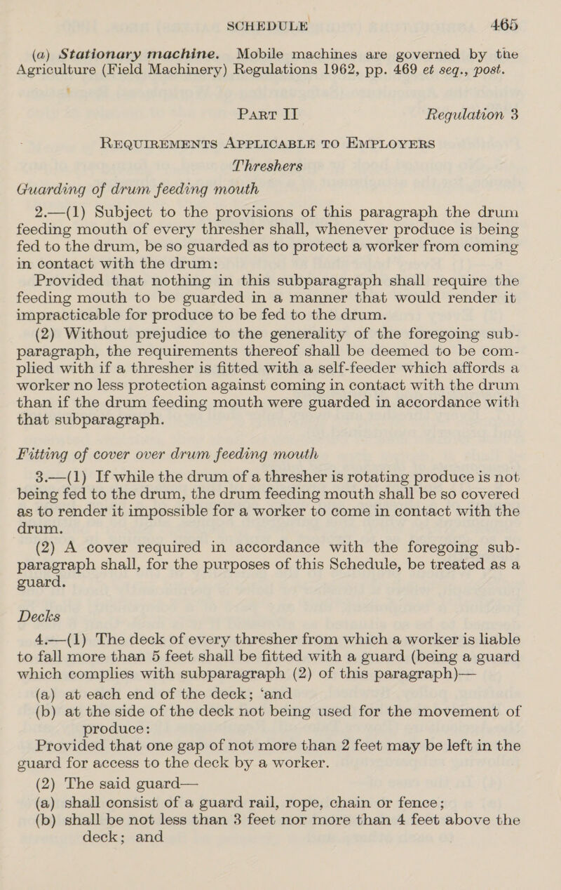 (a) Stationary machine. Mobile machines are governed by tie Agriculture (Field Machinery) Regulations 1962, pp. 469 et seq., post. Part IT Regulation 3 REQUIREMENTS APPLICABLE TO EMPLOYERS Threshers Guarding of drum feeding mouth 2.—(1) Subject to the provisions of this paragraph the drum feeding mouth of every thresher shall, whenever produce is being fed to the drum, be so guarded as to protect a worker from coming in contact with the drum: Provided that nothing in this subparagraph shall require the feeding mouth to be guarded in a manner that would render it impracticable for produce to be fed to the drum. (2) Without prejudice to the generality of the foregoing sub- paragraph, the requirements thereof shall be deemed to be com- plied with if a thresher is fitted with a self-feeder which affords a worker no less protection against coming in contact with the drum than if the drum feeding mouth were guarded in accordance with that subparagraph. Fitting of cover over drum feeding mouth 3.—(1) If while the drum of a thresher is rotating produce is not being fed to the drum, the drum feeding mouth shall be so covered as to render it impossible for a worker to come in contact with the drum. (2) A cover required in accordance with the foregoing sub- paragraph shall, for the purposes of this Schedule, be treated as a guard. Decks 4.—(1) The deck of every thresher from which a worker is liable to fall more than 5 feet shall be fitted with a guard (being a guard which complies with subparagraph (2) of this paragraph)— (a) at each end of the deck; ‘and (b) at the side of the deck not being used for the movement of produce: Provided that one gap of not more than 2 feet may be left in the guard for access to the deck by a worker. (2) The said guard— (a) shall consist of a guard rail, rope, chain or fence; (b) shall be not less than 3 feet nor more than 4 feet above the deck; and