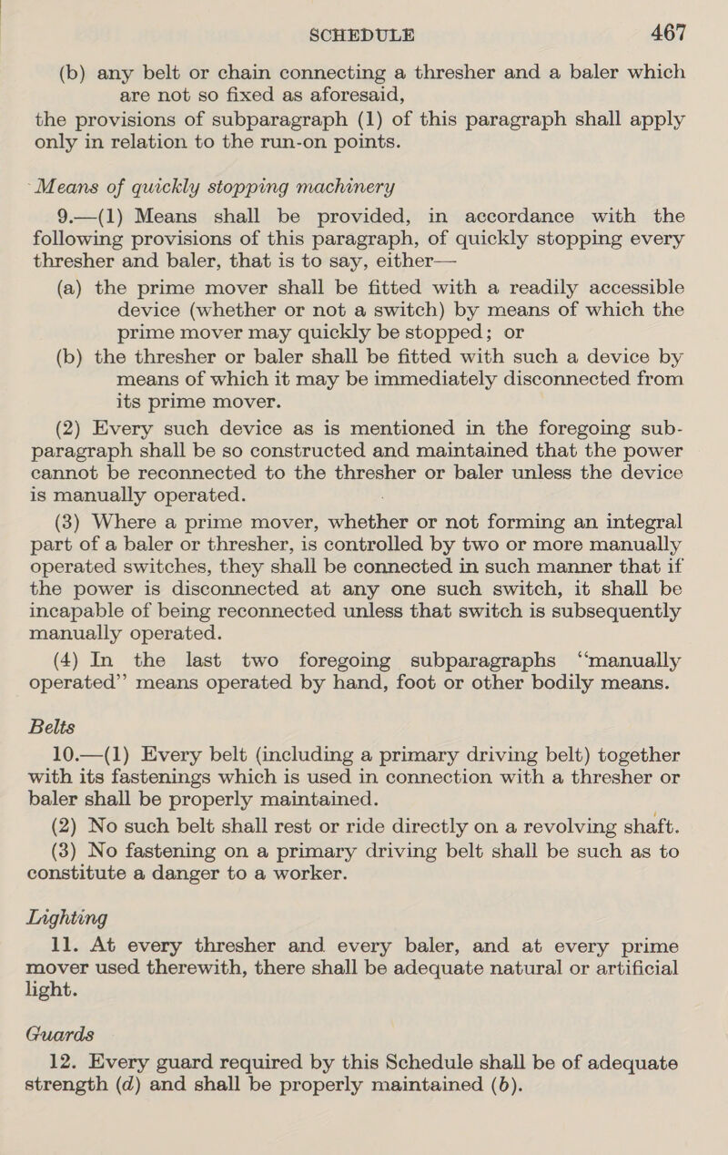 (b) any belt or chain connecting a thresher and a baler which are not so fixed as aforesaid, the provisions of subparagraph (1) of this paragraph shall apply only in relation to the run-on points. ‘Means of quickly stopping machinery 9.—(1) Means shall be provided, in accordance with the following provisions of this paragraph, of quickly stopping every thresher and baler, that is to say, either— (a) the prime mover shall be fitted with a readily accessible device (whether or not a switch) by means of which the prime mover may quickly be stopped; or (b) the thresher or baler shall be fitted with such a device by means of which it may be immediately disconnected from its prime mover. (2) Every such device as is mentioned in the foregoing sub- paragraph shall be so constructed and maintained that the power cannot be reconnected to the thresher or baler unless the device is manually operated. (3) Where a prime mover, ee or not forming an integral part of a baler or thresher, is controlled by two or more manually operated switches, they shall be connected in such manner that if the power is disconnected at any one such switch, it shall be incapable of being reconnected unless that switch is subsequently manually operated. (4) In the last two foregoing subparagraphs “manually operated”? means operated by hand, foot or other bodily means. Belts 10.—(1) Every belt (including a primary driving belt) together with its fastenings which is used in connection with a thresher or baler shall be properly maintained. (2) No such belt shall rest or ride directly on a revolving shaft. (3) No fastening on a primary driving belt shall be such as to constitute a danger to a worker. Inghiing 11. At every thresher and every baler, and at every prime mover used therewith, there shall be adequate natural or artificial light. Guards 12. Every guard required by this Schedule shall be of adequate strength (d) and shall be properly maintained (6).