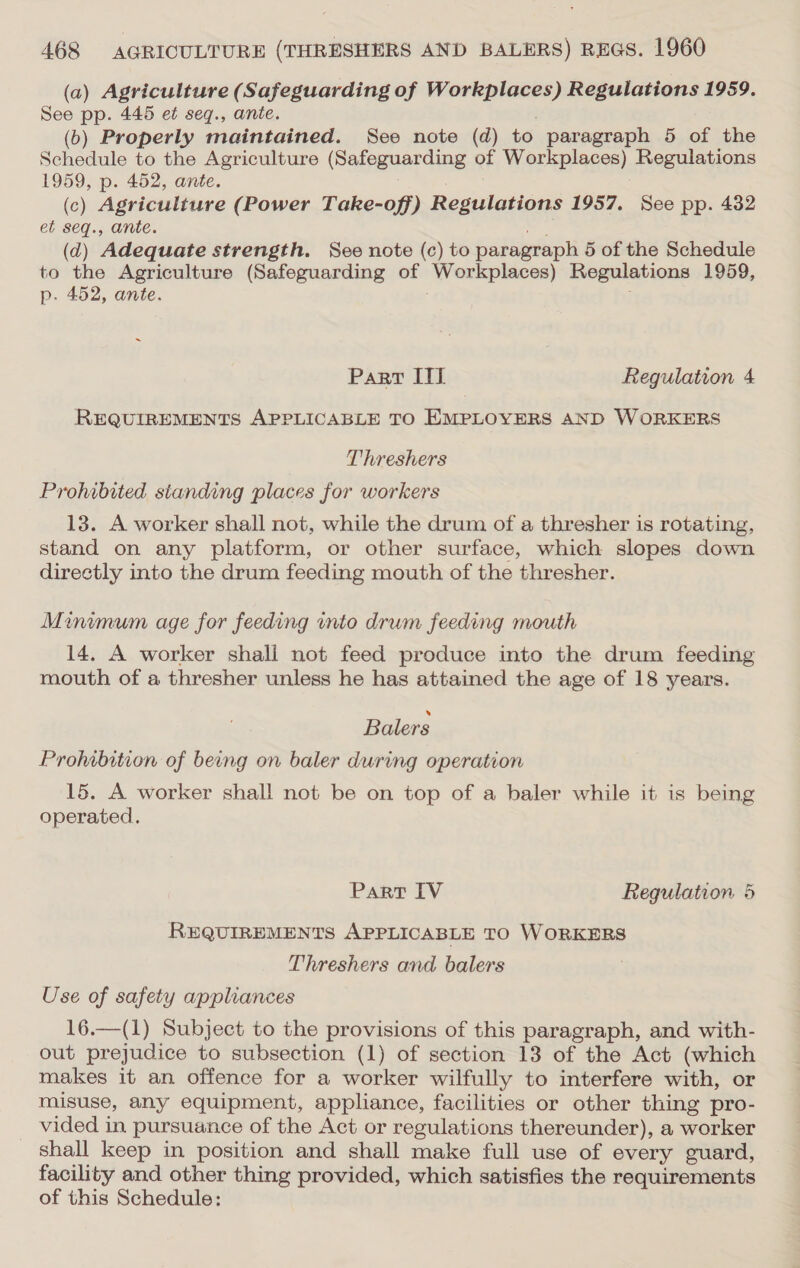 (a) Agriculture (Safeguarding of Workplaces) Regulations 1959. See pp. 445 et seq., ante. ; (b) Properly maintained. See note (d) to paragraph 5 of the Schedule to the Agriculture (Safeguarding of Workplaces) Regulations 1959, p. 452, ante. ? (c) Agriculture (Power Take-off) Regulations 1957. See pp. 432 et seq., ante. ee (d) Adequate strength. See note (c) to paragraph 5 of the Schedule to the Agriculture (Safeguarding of Workplaces) Regulations 1959, p- 452, ante. ; ~ Part ITT Regulation 4 REQUIREMENTS APPLICABLE TO EMPLOYERS AND WORKERS Threshers Prohibited standing places for workers 13. A worker shall not, while the drum of a thresher is rotating, stand on any platform, or other surface, which slopes down directly into the drum feeding mouth of the thresher. Minimum age for feeding into drum feeding mouth 14. A worker shall not feed produce into the drum feeding mouth of a thresher unless he has attained the age of 18 years. Balers Prohibition of being on baler during operation 15. A worker shall not be on top of a baler while it is being operated. Part IV Regulation 5 REQUIREMENTS APPLICABLE TO WORKERS Threshers and balers Use of safety appliances 16.—(1) Subject to the provisions of this paragraph, and with- out prejudice to subsection (1) of section 13 of the Act (which makes it an offence for a worker wilfully to interfere with, or misuse, any equipment, appliance, facilities or other thing pro- vided in pursuance of the Act or regulations thereunder), a worker shall keep in position and shall make full use of every guard, facility and other thing provided, which satisfies the requirements of this Schedule: