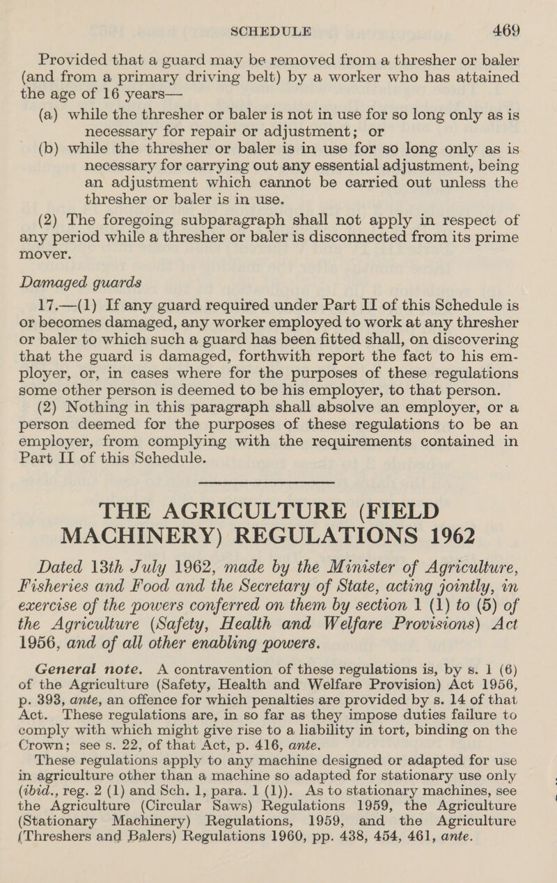 Provided that a guard may be removed from a thresher or baler (and from a primary driving belt) by a worker who has attained the age of 16 years— (a) while the thresher or baler is not in use for so long only as is necessary for repair or adjustment; or (b) while the thresher or baler is in use for so long only as is necessary for carrying out any essential adjustment, being an adjustment which cannot be carried out unless the thresher or baler is in use. (2) The foregoing subparagraph shall not apply in respect of any period while a thresher or baler is disconnected from its prime mover. Damaged guards 17.—(1) If any guard required under Part IT of this Schedule is or becomes damaged, any worker employed to work at any thresher or baler to which such a guard has been fitted shall, on discovering that the guard is damaged, forthwith report the fact to his em- ployer, or, in cases where for the purposes of these regulations some other person is deemed to be his employer, to that person. (2) Nothing in this paragraph shall absolve an employer, or a person deemed for the purposes of these regulations to be an employer, from complying with the requirements contained in Part IT of this Schedule. THE AGRICULTURE (FIELD MACHINERY) REGULATIONS 1962 Dated 13th July 1962, made by the Minister of Agriculture, Fisheries and Food and the Secretary of State, acting jointly, in exercise of the powers conferred on them by section 1 (1) to (5) of the Agriculture (Safety, Health and Welfare Provisions) Act 1956, and of all other enabling powers. General note. A contravention of these regulations is, by s. 1 (6) of the Agriculture (Safety, Health and Welfare Provision) Act 1956, p. 393, ante, an offence for which penalties are provided by s. 14 of that Act. These regulations are, in so far as they impose duties failure to comply with which might give rise to a liability in tort, binding on the Crown; see s. 22, of that Act, p. 416, ante. These regulations apply to any machine designed or adapted for use in agriculture other than a machine so adapted for stationary use only (tbid., reg. 2 (1) and Sch. 1, para. 1 (1)). As to stationary machines, see the Agriculture (Circular Saws) Regulations 1959, the Agriculture (Stationary Machinery) Regulations, 1959, and the Agriculture (Threshers and Balers) Regulations 1960, pp. 438, 454, 461, ante.