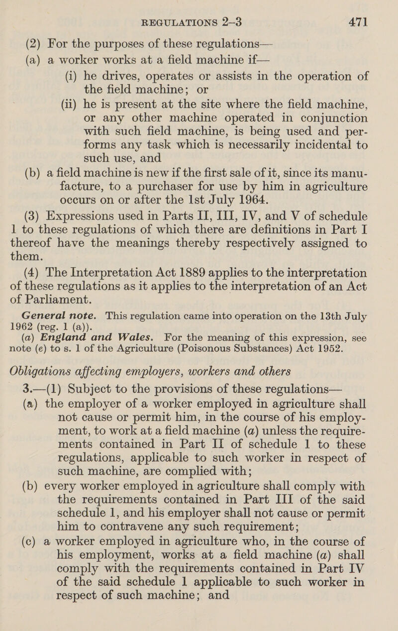 (2) For the purposes of these regulations— (a) a worker works at a field machine if— (i) he drives, operates or assists in the operation of the field machine; or (ii) he is present at the site where the field machine, or any other machine operated in conjunction with such field machine, is being used and per- forms any task which is necessarily incidental to such use, and (b) a field machine is new if the first sale of it, since its manu- facture, to a purchaser for use by him in agriculture occurs on or after the Ist July 1964. (3) Expressions used in Parts II, UI, IV, and V of schedule 1 to these regulations of which there are definitions in Part I thereof have the meanings thereby respectively assigned to them. (4) The Interpretation Act 1889 applies to the interpretation of these regulations as it applies to the interpretation of an Act of Parliament. General note. This regulation came into operation on the 13th July 1962 (reg. 1 (a)). (a) England and Wales. For the meaning of this expression, see note (e) to s. 1 of the Agriculture (Poisonous Substances) Act 1952. Obligations affecting employers, workers and others 3.—(1) Subject to the provisions of these regulations— (a) the employer of a worker employed in agriculture shall not cause or permit him, in the course of his employ- ment, to work at a field machine (a) unless the require- ments contained in Part II of schedule 1 to these regulations, applicable to such worker in respect of such machine, are complied with; (b) every worker employed in agriculture shall comply with the requirements contained in Part III of the said schedule 1, and his employer shall not cause or permit him to contravene any such requirement; (c) a worker employed in agriculture who, in the course of his employment, works at a field machine (a) shall comply with the requirements contained in Part IV of the said schedule 1 applicable to such worker in respect of such machine; and