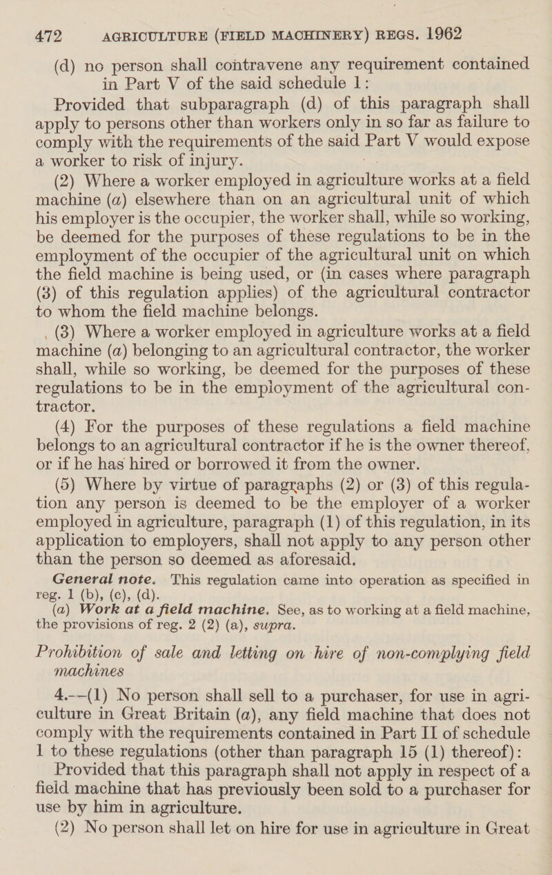 (d) no person shall contravene any requirement contained in Part V of the said schedule 1: Provided that subparagraph (d) of this paragraph shall apply to persons other than workers only in so far as failure to comply with the requirements of the said Part V would expose a worker to risk of injury. ie (2) Where a worker employed in agriculture works at a field machine (a) elsewhere than on an agricultural unit of which his employer is the occupier, the worker shall, while so working, be deemed for the purposes of these regulations to be in the employment of the occupier of the agricultural unit on which the field machine is being used, or {in cases where paragraph (3) of this regulation applies) of the agricultural contractor to whom the field machine belongs. . (3) Where a worker employed in agriculture works at a field machine (a) belonging to an agricultural contractor, the worker shall, while so working, be deemed for the purposes of these regulations to be in the employment of the agricultural con- tractor. (4) For the purposes of these regulations a field machine belongs to an agricultural contractor if he is the owner thereof, or if he has hired or borrowed it from the owner. (5) Where by virtue of paragraphs (2) or (3) of this regula- tion any person is deemed to be the employer of a worker employed in agriculture, paragraph (1) of this regulation, in its application to employers, shall not apply to any person other than the person so deemed as aforesaid. General note. This regulation came into operation as specified in reg. 1 (b), (¢), (d). (a) Work at a field machine, See, as to working at a field machine, the provisions of reg. 2 (2) (a), swpra. Prohibition of sale and letting on hire of non-complying field machines 4.-_(1) No person shall sell to a purchaser, for use in agri- culture in Great Britain (a), any field machine that does not comply with the requirements contained in Part IT of schedule 1 to these regulations (other than paragraph 15 (1) thereof): Provided that this paragraph shall not apply in respect of a field machine that has previously been sold to a purchaser for use by him in agriculture. (2) No person shall let on hire for use in agriculture in Great