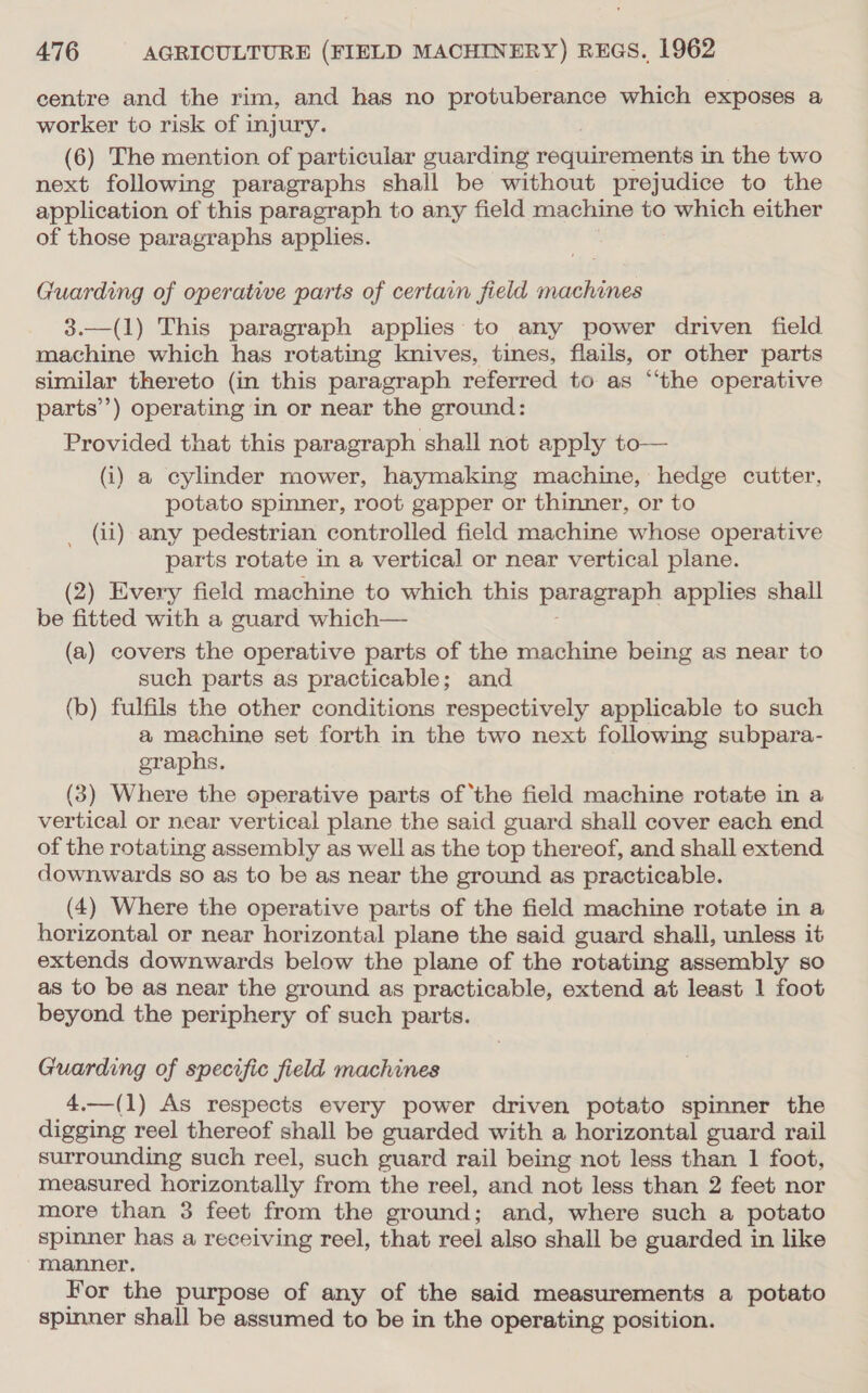 centre and the rim, and has no protuberance which exposes a worker to risk of injury. (6) The mention of particular guarding requirements in the two next following paragraphs shall be without prejudice to the application of this paragraph to any field machine to which either of those paragraphs applies. Guarding of operative parts of certain field machines 3.—(1) This paragraph applies to any power driven field machine which has rotating knives, tines, flails, or other parts similar thereto (in this paragraph referred to as “‘the operative parts’) operating in or near the ground: Provided that this paragraph shall not apply to— (i) a cylinder mower, haymaking machine, hedge cutter, potato spinner, root gapper or thinner, or to _ (ii) any pedestrian controlled field machine whose operative parts rotate in a vertical or near vertical plane. (2) Every field machine to which this peragrapn applies shall be fitted with a guard which— (a) covers the operative parts of the machine being as near to such parts as practicable; and (b) fulfils the other conditions respectively applicable to such a machine set forth in the two next following subpara- graphs. (3) Where the operative parts of ‘the field machine rotate in a vertical or near vertical plane the said guard shall cover each end. of the rotating assembly as well as the top thereof, and shall extend downwards so as to be as near the ground as practicable. (4) Where the operative parts of the field machine rotate in a horizontal or near horizontal plane the said guard shall, unless it extends downwards below the plane of the rotating assembly so as to be as near the ground as practicable, extend at least 1 foot beyond the periphery of such parts. Guarding of specific field machines 4.—(1) As respects every power driven potato spinner the digging reel thereof shall be guarded with a horizontal guard rail surrounding such reel, such guard rail being not less than 1 foot, measured horizontally from the reel, and not less than 2 feet nor more than 3 feet from the ground; and, where such a potato spinner has a receiving reel, that reel also shall be guarded in like manner. For the purpose of any of the said measurements a potato spinner shall be assumed to be in the operating position.