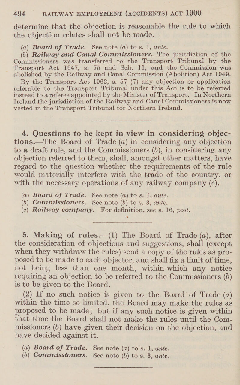 determine that the objection is reasonable the rule to which the objection relates shall not be made. . (a) Board of Trade. See note (a) tos. 1, ante. - (6) Railway and Canal Commissioners. The jurisdiction of the Commissioners was transferred to the Transport Tribunal by the Transport Act 1947, s. 75 and Sch. 11, and the Commission was abolished by the Railway and Canal Commission (Abolition) Act 1949. By the Transport Act 1962, s. 57 (7) any objection or application referable to the Transport Tribunal under this Act is to be referred. instead to a referee appointed by the Minister of Transport. In Northern Treland the jurisdiction of the Railway and Canal Commissioners is now vested in the Transport Tribunal for Northern Ireland. 4. Questions to be kept in view in considering objec- tions.—The Board of Trade (a) in considering any objection to a draft rule, and the Commissioners (}), in considering any objection referred to them, shall, amongst other matters, have regard to the question whether the requirements of the rule would materially interfere with the trade of the country, or with the necessary operations of any railway company (c). (a) Board of Trade. See note (a) tos. 1, ante. (6) Commissioners. See note (b) to s. 3, ante. (c) Railway company. For definition, see s. 16, post. . 5. Making of rules.—(1) The Board of Trade (a), after the consideration of objections and suggestions, shall (except when they withdraw the rules) send a copy of the rules as pro- posed to be made to each objector, and shall fix a limit of time, not being less than one month, within which any notice requiring an objection to be referred to the Commissioners (6) is to be given to the Board. (2) If no such notice is given to the Board of Trade (a) within the time so limited, the Board may make the rules as proposed to be made; but if any such notice is given within that time the Board shall not make the rules until the Com- missioners (b) have given their decision on the objection, and have decided against it. (a) Board of Trade. See note (a) to s. 1, ante. (6) Commissioners. See note (b) to s. 3, ante.