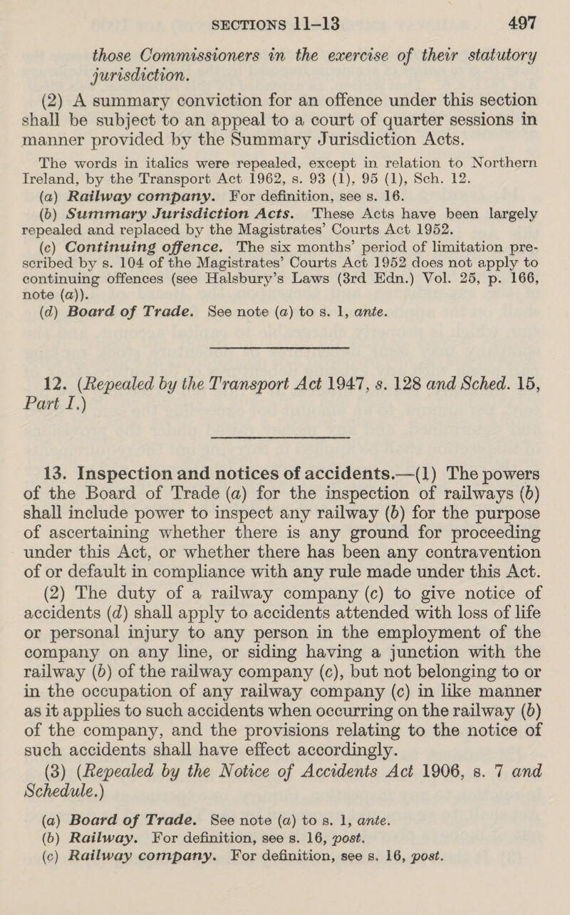 those Commissioners in the exercise of their statutory jurisdiction. (2) A summary conviction for an offence under this section shall be subject to an appeal to a court of quarter sessions in manner provided by the Summary Jurisdiction Acts. The words in italics were repealed, except in relation to Northern Treland, by the Transport Act 1962, s. 93 (1), 95 (1), Sch. 12. (a2) Railway company. For definition, see s. 16. (6) Summary Jurisdiction Acts. These Acts have heen largely repealed and replaced by the Magistrates’ Courts Act 1952. (c) Continuing offence. The six months’ period of limitation pre- seribed by s. 104 of the Magistrates’ Courts Act 1952 does not apply to continuing offences (see Halsbury’s Laws (3rd Edn.) Vol. 25, p. 166, note (a)). (d) Board of Trade. See note (a) tos. 1, ante. 12. (Repealed by the Transport Act 1947, s. 128 and Sched. 15, Part I.) 13. Inspection and notices of accidents.—(1) The powers of the Board of Trade (a) for the inspection of railways (b) shall include power to inspect any railway (6) for the purpose of ascertaining whether there is any ground for proceeding under this Act, or whether there has been any contravention of or default in compliance with any rule made under this Act. (2) The duty of a railway company (c) to give notice of accidents (d) shall apply to accidents attended with loss of life or personal injury to any person in the employment of the company on any line, or siding having a junction with the railway (0) of the railway company (c), but not belonging to or in the occupation of any railway company (c) in like manner as it applies to such accidents when occurring on the railway (0) of the company, and the provisions relating to the notice of such accidents shall have effect accordingly. (3) (Repealed by the Notice of Accidents Act 1906, 8. 7 and Schedule.) (a) Board of Trade. See note (a) tos. 1, ante. (6) Railway. For definition, see s. 16, post. (c) Railway company. For definition, see s. 16, post.