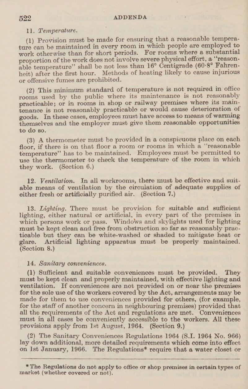 ll. Temperature. (1) Provision must be made for ensuring that a reasonable tempera- ture can be maintained in every room in which people are employed to work otherwise than for short periods. For rooms where a substantial proportion of the work does not involve severe physical effort, a “‘reason- able temperature” shall be not less than 16° Centigrade (60-8° Fahren- heit) after the first hour. Methods of heating likely to cause injurious or offensive fumes are prohibited. (2) This minimum standard of temperature is not required in office rooms used by the public where its maintenance is not reasonably practicable; or in rooms in shop or railway premises where its main- tenance is not reasonably practicable or would cause deterioration of goods. In these cases, employees must have access to means of warming themselves and the employer must give them reasonable opportunities to do so. (3) A thermometer must be provided in a conspicuous place on each floor, if there is on that floor a room or rooms in which a “‘reasonable temperature” has to be maintained. Employees must be permitted to use the thermometer to check the temperature of the room in which they work. (Section 6.) 12. Ventilation. In all workrooms, there must be effective and suit- able means of ventilation by the circulation of adequate supplies of either fresh or artificially purified air. (Section 7.) 13. Lighting. There must be provision for suitable and sufficient lighting, either natural or artificial, in every part of the premises in which persons work or pass. Windows and skylights used for lighting must be kept clean and free from obstruction so far as reasonably prac- ticable but they can be white-washed or shaded to mitigate heat or glare. Artificial lighting apparatus must be properly maintained. (Section 8.) 14. Sanitary conveniences. (1) Sufficient and suitable conveniences must be provided. They must be kept clean and properly maintained, with effective lighting and ventilation. If conveniences are not provided on or near the premises for the sole use of the workers covered by the Act, arrangements may be made for them to use conveniences provided for others, (for example, for the staff of another concern in neighbouring premises) provided that all the requirements of the Act and regulations are met. Conveniences must in all cases be conveniently accessible to the workers. All these provisions apply from Ist August, 1964. (Section 9.) (2) The Sanitary Conveniences Regulations 1964 (S.I. 1964 No. 966) lay down additional, more detailed requirements which come into effect on Ist January, 1966. The Regulations* require that a water closet or *The Regulations do not apply to office or shop premises in certain types of market (whether covered or not).