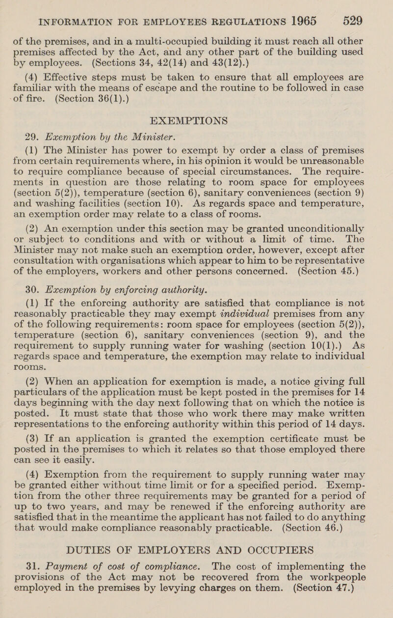 of the premises, and in a multi-occupied building it must reach all other premises affected by the Act, and any other part of the building used by employees. (Sections 34, 42(14) and 43(12).) (4) Effective steps must be taken to ensure that all employees are familiar with the means of escape and the routine to be followed in case -of fire. (Section 36(1).) EXEMPTIONS 29. Exemption by the Minister. (1) The Minister has power to exempt by order a class of premises from certain requirements where, in his opinion it would be unreasonable to require compliance because of special circumstances. The require- ments in question are those relating to room space for employees (section 5(2)), temperature (section 6), sanitary conveniences (section 9) and washing facilities (section 10). As regards space and temperature, an exemption order may relate to a class of rooms. (2) An exemption under this section may be granted unconditionally or subject to conditions and with or without a limit of time. The Minister may not make such an exemption order, however, except after consultation with organisations which appear to him to be representative of the employers, workers and other persons concerned. (Section 45.) 30. Exemption by enforcing authority. (1) If the enforcing authority are satisfied that complance is not reasonably practicable they may exempt individual premises from any of the following requirements: room space for employees (section 5(2)), temperature (section 6), sanitary conveniences (section 9), and the requirement to supply running water for washing (section 10(1).) As regards space and temperature, the exemption may relate to individual rooms. (2) When an application for exemption is made, a notice giving full particulars of the application must be kept posted in the premises for 14 days beginning with the day next following that on which the notice is posted. It must state that those who work there may make written representations to the enforcing authority within this period of 14 days. (3) If an application is granted the exemption certificate must be posted in the premises to which it relates so that those employed there can see it easily. (4) Exemption from the requirement to supply running water may be granted either without time limit or for a specified period. Exemp- tion from the other three requirements may be granted for a period of up to two years, and may be renewed if the enforcing authority are satisfied that in the meantime the applicant has not failed to do anything that would make compliance reasonably practicable. (Section 46.) DUTIES OF EMPLOYERS AND OCCUPIERS 31. Payment of cost of compliance. The cost of implementing the provisions of the Act may not be recovered from the workpeople employed in the premises by levying charges on them. (Section 47.)