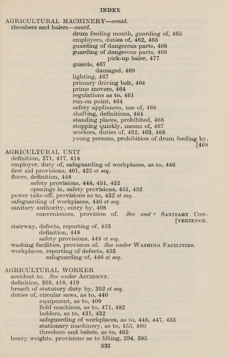 AGRICULTURAL MACHINERY—contd. threshers and balers—contd. drum feeding mouth, guarding of, 465 employers, duties of, 462, 465 guarding of dangerous parts, 466 guarding of dangerous parts, 466 pick-up baler, 477 guards, 467 damaged, 469 lighting, 467 primary driving belt, 464 prime movers, 464 regulations as to, 461 run-on point, 464 safety appliances, use of, 468 shafting, definitions, 464 standing places, prohibited, 468 stopping quickly, means of, 467 workers, duties of, 462, 463, 468 young persons, prohibition of drum feeding by, [468 AGRICULTURAL UNIT definition, 371, 417, 418 employer, duty of, safeguarding of workplaces, as to, 446 first aid provisions, 401, 425 et seq. floors, definition, 448 safety provisions, 448, 451, 452 openings in, safety provisions, 451, 452 power take-off, provisions as to, 432 et seq. safeguarding of workplaces, 446 et seq. sanitary authority, entry by, 408 conveniences, provision of. See und*r Sanitary Con- [VENIENCE. stairway, defects, reporting of, 453 definition, 448 safety provisions, 448 et seq. washing facilities, provision of. See under WASHING FACILITIES. workplaces, reporting of defects, 453 safeguarding of, 446 et seq. AGRICULTURAL WORKER accident to. See wnder ACCIDENT. definition, 368, 418, 419 breach of statutory duty by, 352 et seq. duties of, circular saws, as to, 440 equipment, as to, 409 field machines, as to, 471, 482 ladders, as to, 431, 432 safeguarding of workplaces, as to, 446, 447, 453 stationary machinery, as to, 455, 460 threshers and balers, as to, 462 heavy weights, provisions as to lifting, 394, 395