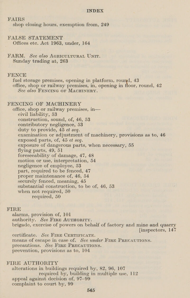 FAIRS shop closing hours, exemption from, 249 FALSE STATEMENT Offices ete. Act 1963, under, 164 FARM. See also AGRICULTURAL UN?tT. Sunday trading at, 263 FENCE fuel storage premises, opening in platform, round, 43 office, shop or railway premises, in, opening in floor, round, 42 See also FENCING OF MACHINERY. FENCING OF MACHINERY office, shop or railway premises, in— civil lability, 53 construction, sound, of, 46, 53 contributory negligence, 53 duty to provide, 45 et seq. examination or adjustment of machinery, provisions as to, 46 exposed parts, of, 45 et seq. exposure of dangerous parts, when necessary, 55 flying parts, 49, 51 foreseeability of damage, 47, 48 motion or use, interpretation, 54 negligence of employee, 53 part, required to be fenced, 47 proper maintenance of, 46, 54 securely fenced, meaning, 45 substantial construction, to be of, 46, 53 when not required, 50 required, 50 FIRE alarms, provision of, 101 authority. See Fire AUTHORITY. brigade, exercise of powers on behalf of factory and mine and quarry [inspectors, 147 certificate. See FIRE CERTIFICATE. means of escape in case of. See under FIRE PRECAUTIONS. precautions. See FrRE PRECAUTIONS. prevention, provisions as to, 104 FIRE AUTHORITY alterations in buildings required by, 82, 96, 107 required by, building in multiple use, 112 appeal against decision of, 97—99 complaint to court by, 99