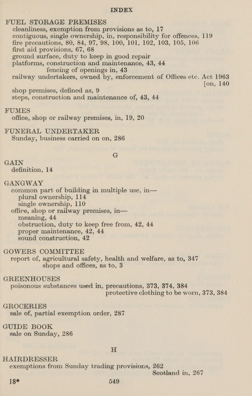 FUEL STORAGE PREMISES cleanliness, exemption from provisions as to, 17 contiguous, single ownership, in, responsibility for offences, 119 fire precautions, 80, 84, 97, 98, 100, 101, 102, 103, 105, 106 first aid provisions, 67, 68 ground surface, duty to keep in good repair - platforms, construction and maintenance, 43, 44 fencing of openings in, 43 railway undertakers, owned by, enforcement of Offices etc. Act 1963 fon, 140 shop premises, defined as, 9 steps, construction and maintenance of, 43, 44 FUMES office, shop or railway premises, in, 19, 20 FUNERAL UNDERTAKER Sunday, business carried on on, 286 G GAIN definition, 14 GANGWAY common part of building in multiple use, n— plural ownership, 114 single ownership, 110 office, shop or railway premises, in— meaning, 44 obstruction, duty to keep free from, 42, 44 proper maintenance, 42, 44 sound construction, 42 GOWERS COMMITTEE report of, agricultural safety, health and welfare, as to, 347 shops and offices, as to, 3 GREENHOUSES poisonous substances used in, precautions, 373,'374, 384 protective clothing to be worn, 373, 384 GROCERIES sale of, partial exemption order, 287 GUIDE BOOK sale on Sunday, 286 H HAIRDRESSER exemptions from Sunday trading provisions, 262 Scotland in, 267
