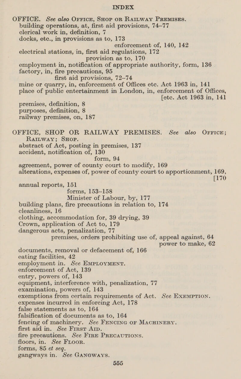 OFFICE. See also Orricr, SHoP oR RAaitway PREMISES. building operations, at, first aid provisions, 74—77 clerical work in, definition, 7 docks, etc., in provisions as to, 173 enforcement of, 140, 142 electrical stations, in, first aid regulations, 172 provision as to, 170 employment in, notification of appropriate authority, form, 136 factory, in, fire precautions, 95 first aid provisions, 72—74 mine or quarry, in, enforcement of Offices etc. Act 1963 in, 141 place of public entertainment in London, in, enforcement of Offices, fete. Act 1963 in, 141 premises, definition, 8 purposes, definition, 8 railway premises, on, 187 OFFICE, SHOP OR RAILWAY PREMISES. See also OFrFice; RaI~tway; SHOP. abstract of Act, posting in premises, 137 accident, notification of, 130 form, 94 agreement, power of county court to modify, 169 alterations, expenses of, power of county court to apportionment, 169, [170 annual reports, 151 forms, 153-158 Minister of Labour, by, 177 building plans, fire precautions in relation to, 174 cleanliness, 16 clothing, accommodation for, 39 drying, 39 Crown, application of Act to, 179 dangerous acts, penalization, 77 premises, orders prohibiting use of, appeal against, 64 power to make, 62 documents, removal or defacement of, 166 eating facilities, 42 employment in. See EMPLOYMENT. enforcement of Act, 139 entry, powers of, 143 equipment, interference with, penalization, 77 examination, powers of, 143 exemptions from certain requirements of Act. See EXEMPTION. expenses incurred in enforcing Act, 178 false statements as to, 164 falsification of documents as to, 164 fencing of machinery. See FENCING OF MACHINERY. first aid in. See First Arp. fire precautions. See FIRE PRECAUTIONS. floors, in. See FLoor. forms, 85 et seq. gangways in. See GANGWAYS.