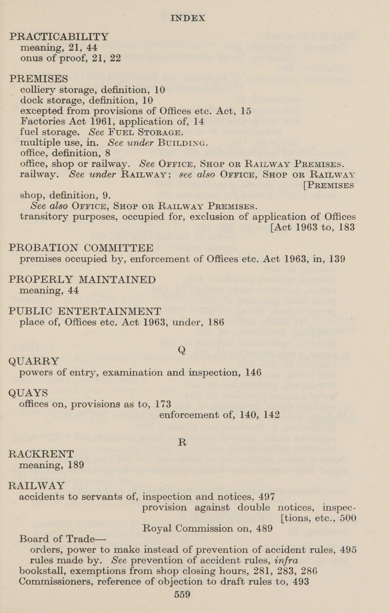 PRACTICABILITY meaning, 21, 44 onus of proof, 21, 22 PREMISES _ colliery storage, definition, 10 dock storage, definition, 10 excepted from provisions of Offices etc. Act, 15 Factories Act 1961, application of, 14 fuel storage. See FuEL STORAGE. multiple use, in. See under BUILDING. office, definition, 8 office, shop or railway. See Orrice, SHop oR RatLway PREMISES. railway. See under RatLbway; see also OFFICE, SHOP OR RAILWAY [PREMISES shop, definition, 9. See also OFFICE, SHOP OR RAILWAY PREMISES. transitory purposes, occupied for, exclusion of application of Offices [Act 1963 to, 183 PROBATION COMMITTEE premises occupied by, enforcement of Offices etc. Act 1963, in, 139 PROPERLY MAINTAINED meaning, 44 PUBLIC ENTERTAINMENT place of, Offices etc. Act 1963, under, 186 Q QUARRY powers of entry, examination and inspection, 146 QUAYS offices on, provisions as to, 173 enforcement of, 140, 142 R RACKRENT meaning, 189 RAILWAY accidents to servants of, inspection and notices, 497 provision against double notices, inspec- [tions, etc., 500 Royal Commission on, 489 Board of Trade— orders, power to make instead of prevention of accident rules, 495 rules made by. See prevention of accident rules, infra bookstall, exemptions from shop closing hours, 281, 283, 286 Commissioners, reference of objection to draft rules to, 493