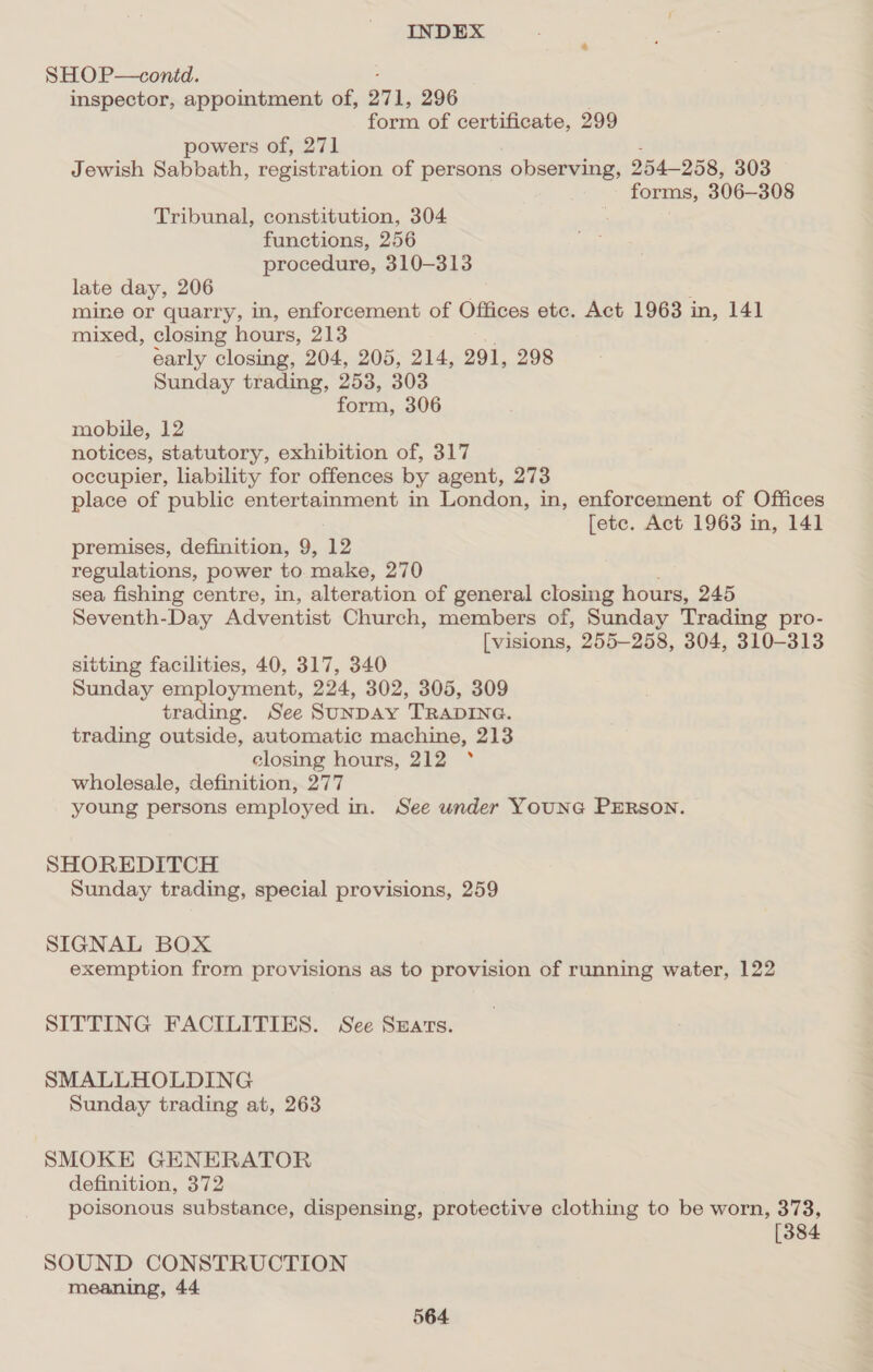 SHOP—contd. inspector, appointment of, O71, 296 form of certificate, 299 powers of, 271 Jewish Sabbath, registration of persons observing, 254-258, 303 forms, 306-308 Tribunal, constitution, 304 functions, 256 procedure, 310-313 late day, 206 mine or quarry, in, enforcement of Offices etc. Act 1963 i in, 141 mixed, closing hours, 213 early closing, 204, 205, 214, 291, 298 Sunday trading, 253, 303 form, 306 mobile, 12 notices, statutory, exhibition of, 317 occupier, lability for offences by agent, 273 place of public entertainment in London, in, enforcement of Offices [ete. Act 1963 in, 141 premises, definition, 9, 12 regulations, power to aka. 270 sea fishing centre, in, alteration of general closing hours, 245 Seventh-Day Adventist Church, members of, Sunday Trading pro- [visions, 255-258, 304, 310-313 sitting facilities, 40, 317, 340 Sunday employment, 224, 302, 305, 309 res See SuNDAY TRADING. trading outside, automatic machine, 213 closing hours, 212 ° wholesale, definition, 277 young persons employed in. See under YOUNG PERSON. SHOREDITCH Sunday trading, special provisions, 259 SIGNAL BOX exemption from provisions as to provision of running water, 122 SITTING FACILITIES. See Suarrs. SMALLHOLDING Sunday trading at, 263 SMOKE GENERATOR definition, 372 poisonous substance, dispensing, protective clothing to be worn, 373, [384 SOUND CONSTRUCTION meaning, 44