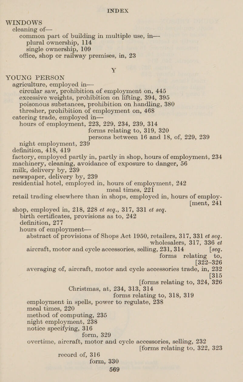 WINDOWS cleaning of— common part of building in multiple use, in— plural ownership, 114 single ownership, 109 office, shop or railway premises, in, 23 xy YOUNG PERSON agriculture, employed in— circular saw, prohibition of employment on, 445 excessive weights, prohibition on lifting, 394, 395 poisonous substances, prohibition on handling, 380 thresher, prohibition of employment on, 468 catering trade, employed in— hours of employment, 223, 229, 234, 239, 314 forms relating to, 319, 320 persons between 16 and 18, of, 229, 239 night employment, 239 definition, 418, 419 factory, employed partly in, partly in shop, hours of employment, 234 machinery, cleaning, avoidance of exposure to danger, 56 milk, delivery by, 239 newspaper, delivery by, 239 residential hotel, employed in, hours of employment, 242 meal times, 221 retail trading elsewhere than in shops, employed in, hours of employ- [ment, 241 shop, employed in, 218, 228 et seq., 317, 331 et seq. birth certificates, provisions as to, 242 definition, 277 hours of employment— abstract of provisions of Shops Act 1950, retailers, 317, 331 et seq. wholesalers, 317, 336 et aircraft, motor and cycle accessories, selling, 231, 314 [seq. forms relating to, [322-326 averaging of, aircraft, motor and cycle accessories trade, in, 232 [315 [forms relating to, 324, 326 Christmas, at, 234, 313, 314 forms relating to, 318, 319 employment in spells, power to regulate, 238 meal times, 220 method of computing, 235 night employment, 238 notice specifying, 316 form, 329 overtime, aircraft, motor and cycle accessories, selling, 232 [forms relating to, 322, 323 record of, 316 form, 330