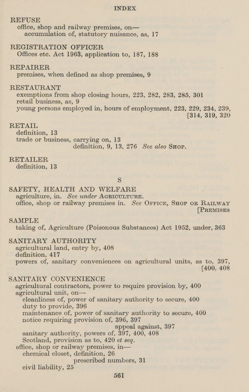 REFUSE office, shop and railway premises, on— accumulation of, statutory nuisance, as, 17 REGISTRATION OFFICER Offices etc. Act 1963, application to, 187, 188 REPAIRER premises, when defined as shop premises, 9 RESTAURANT exemptions from shop closing hours, 223, 282, 283, 285, 301 retail business, as, 9 young persons employed in, hours of employment, 223, 229, 234, 239, [314, 319, 320 RETAIL definition, 13 trade or business, carrying on, 13 definition, 9, 13, 276 See also SHOP. RETAILER definition, 13 S SAFETY, HEALTH AND WELFARE agriculture, in. See under AGRICULTURE. office, shop or railway premises in. See Orricr, SHOP OR RAILWAY [PREMISES SAMPLE taking of, Agriculture (Poisonous Substances) Act 1952, under, 363 SANITARY AUTHORITY agricultural land, entry by, 408 definition, 417 powers of, sanitary conveniences on agricultural units, as to, 397, [400, 408 SANITARY CONVENIENCE agricultural contractors, power to require provision by, 400 agricultural unit, on— cleanliness of, power of sanitary authority to secure, 400 duty to provide, 396 maintenance of, power of sanitary authority to secure, 400 notice requiring provision of, 396, 397 appeal against, 397 sanitary authority, powers of, 397, 400, 408 Scotland, provision as to, 420 et seq. office, shop or railway premises, in— chemical closet, definition, 26 prescribed numbers, 31 civil liability, 25