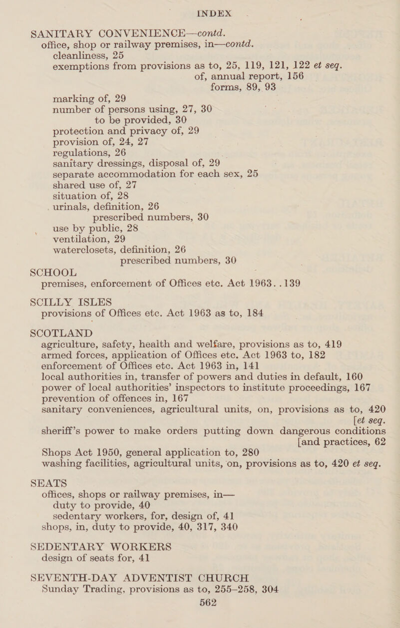 SANITARY CONVENIENCE—contd. office, shop or railway premises, in—contd. cleanliness, 25 exemptions from provisions as to, 25, 119, 121, 122 et seq. of, annual report, 156 forms, 89, 93 marking of, 29 number of persons using, 27, 30 to be provided, 30 protection and privacy of, 29 provision of, 24, 27 regulations, 26 sanitary dressings, disposal of, 29 — separate accommodation for each sex, 25 shared use of, 27 situation of, 28 _urinals, definition, 26 prescribed numbers, 30 use by public, 28 ventilation, 29 waterclosets, definition, 26 prescribed numbers, 30 SCHOOL premises, enforcement of Offices etc. Act 1963. .139 SCILLY ISLES provisions of Offices etc. Act 1963 as to, 184 SCOTLAND agriculture, safety, health and welfare, provisions as to, 419 armed forces, application of Offices ete. Act 1963 to, 182 enforcement of Offices etc. Act 1963 in, 141 local authorities in, transfer of powers and duties in default, 160 power of local authorities’ inspectors to institute proceedings, 167 prevention of offences in, 167 sanitary conveniences, agricultural units, on, provisions as to, 420 [et seq. sheriff’s power to make orders putting down dangerous conditions [and practices, 62 Shops Act 1950, general application to, 280 washing facilities, agricultural units, on, provisions as to, 420 et seq. SEATS offices, shops or railway premises, in— duty to provide, 40 sedentary workers, for, design of, 41 shops, in, duty to provide, 40, 317, 340 SEDENTARY WORKERS design of seats for, 41 SEVENTH-DAY ADVENTIST CHURCH Sunday Trading, provisions as to, 255-258, 304