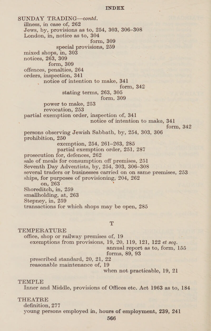 SUNDAY TRADING—contd. illness, in case of, 262 Jews, by, provisions as to, 254, 303, 306-308 London, in, notice as to, 304 form, 309 special provisions, 259 mixed shops, in, 303 notices, 263, 309 form, 309 offences, penalties, 264 orders, inspection, 341 _ notice of intention to make, 341 form, 342 stating terms, 263, 305 form, 309 power to make, 253 revocation, 253 partial exemption order, inspection of, 341 notice of intention to make, 341 form, 342 persons observing Jewish Sabbath, by, 254, 303, 306 prohibition, 250 exemption, 254, 261-263, 285 partial exemption order, 251, 287 prosecution for, defences, 262 sale of meals for consumption off premises, 251 Seventh Day Adventists, by, 254, 303, 306-308 several traders or businesses carried on on same premises, 253 ships, for purposes of provisioning, 204, 262 on, 263 : Shoreditch, in, 259 smallholding, at, 263 Stepney, in, 259 transactions for which shops may be open, 285 T TEMPERATURE office, shop or railway premises of, 19 ; exemptions from provisions, 19, 20, 119, 121, 122 et seq. annual report as to, form, 155 forms, 89, 93 prescribed standard, 20, 21, 22 reasonable maintenance of, 19 when not practicable, 19, 21 TEMPLE Inner and Middle, provisions of Offices etc. Act 1963 as to, 184 THEATRE definition, 277 young persons employed in, hours of employment, 239, 241