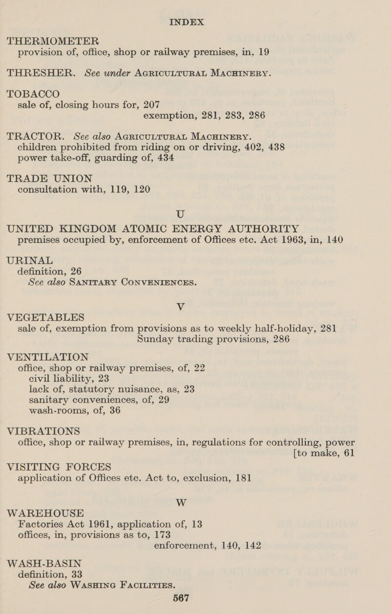 THERMOMETER provision of, office, shop or railway premises, in, 19 THRESHER. See under AGRICULTURAL MACHINERY. TOBACCO sale of, closing hours for, 207 exemption, 281, 283, 286 TRACTOR. See also AGRICULTURAL MACHINERY. children prohibited from riding on or driving, 402, 438 power take-off, guarding of, 434 TRADE UNION consultation with, 119, 120 U UNITED KINGDOM ATOMIC ENERGY AUTHORITY premises occupied by, enforcement of Offices etc. Act 1963, in, 140 URINAL definition, 26 See also SANITARY CONVENIENCES. Vv VEGETABLES sale of, exemption from provisions as to weekly half-holiday, 281 Sunday trading provisions, 286 VENTILATION office, shop or railway premises, of, 22 civil liability, 23 lack of, statutory nuisance, as, 23 sanitary conveniences, of, 29 wash-rooms, of, 36 VIBRATIONS office, shop or railway premises, in, regulations for controlling, power [to make, 61 VISITING FORCES application of Offices etc. Act to, exclusion, 181 W WAREHOUSE Factories Act 1961, application of, 13 offices, in, provisions as to, 173 enforcement, 140, 142 W ASH-BASIN definition, 33 See also WASHING FACILITIES.