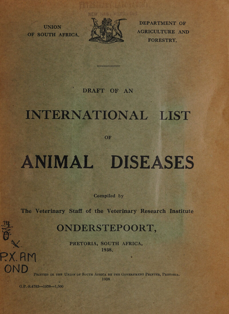 DEPARTMENT OF AGRICULTURE AND FORESTRY, is UNION OF SOUTH AFRICA.  S - DRAFT OF AN INTERNATIONAL LIST ANIMAL DISEASES Compiled by 3 The Veterinary Staff of the Veterinary Research Institute ONDERSTEPOORT, PRETORIA, SOUTH AFRICA, 1938, &gt; aa wires IN THE UNION oF SoutH AFRICA BY THE GOVERNMENT oP forg dab. PRETORIA. 1938  7 eee sediea 29 boo ‘ eA ate +