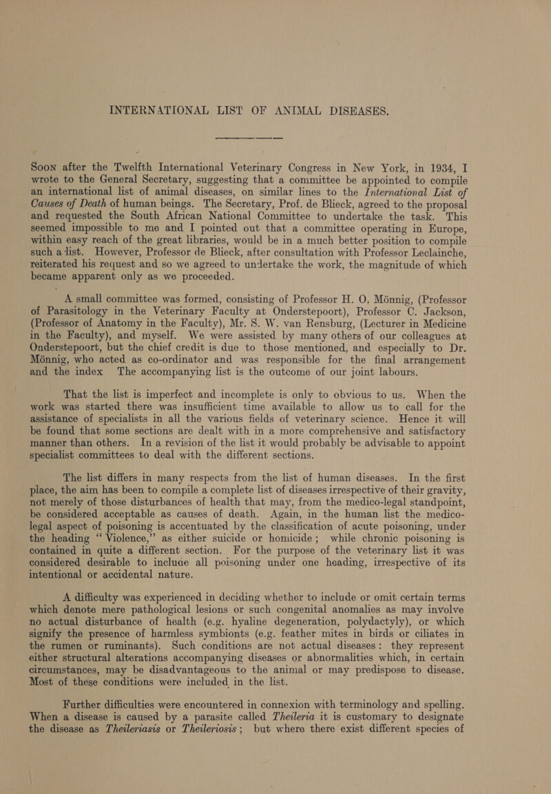 INTERNATIONAL LIST OF ANIMAL DISEASES. et Soon after the Twelfth International Veterinary Congress in New York, in 1934, I wrote to the General Secretary, suggesting that a committee be appointed to compile an international list of animal diseases, on similar lines to the International List of Causes of Death of human beings. The Secretary, Prof. de Blieck, agreed to the proposal and requested the South African National Committee to undertake the task. This seemed impossible to me and I pointed out that a committee operating in Europe, within easy reach of the great libraries, would be in a much better position to compile such alist. However, Professor de Blieck, after consultation with Professor Leclainche, reiterated his request and so we agreed to undertake the work, the magnitude of which became apparent only as we proceeded. A small committee was formed, consisting of Professor H. O. Ménnig, (Professor of Parasitology in the Veterinary Faculty at Onderstepoort), Professor C. Jackson, (Professor of Anatomy in the Faculty), Mr. 8. W. van Rensburg, (Lecturer in Medicine in the Faculty), and myself. We were assisted by many others of our colleagues at Onderstepoort, but the chief credit is due to those mentioned, and especially to Dr. Monnig, who acted as co-ordinator and was responsible for the final arrangement and the index ‘The accompanying list is the outcome of our joint labours. That the list is imperfect and incomplete is only to obvious to us. When the work was started there was insufficient time available to allow us to call for the assistance of specialists in all the various fields of veterinary science. Hence it will be found that some sections are dealt with in a more comprehensive and satisfactory manner than others. In a revision of the list it would probably be advisable to appoint specialist committees to deal with the different sections. The list differs in many respects from the list of human diseases. In the first place, the aim has been to compile a complete list of diseases irrespective of their gravity, not merely of those disturbances of health that may, from the medico-legal standpoint, be considered acceptable as causes of death. Again, in the human list the medico- legal aspect of poisoning is accentuated by the classification of acute poisoning, under the heading “ Violence,’ as either suicide or homicide; while chronic poisoning is contained in quite a different section. For the purpose of the veterinary list it was considered desirable to incluae all poisoning under one heading, irrespective of its intentional or accidental nature. A difficulty was experienced in deciding whether to include or omit certain terms which denote mere pathological lesions or such congenital anomalies as may involve no actual disturbance of health (e.g. hyaline degeneration, polydactyly), or which signify the presence of harmless symbionts (e.g. feather mites in birds or ciliates in the rumen or ruminants). Such conditions are not actual diseases: they represent either structural alterations accompanying diseases or abnormalities which, in certain circumstances, may be disadvantageous to the animal or may predispose to disease. Most of these conditions were included in the list. Further difficulties were encountered in connexion with terminology and spelling. When a disease is caused by a parasite called Theilerva it is customary to designate the disease as Theileriasis or Theileriosis; but where there exist different species of