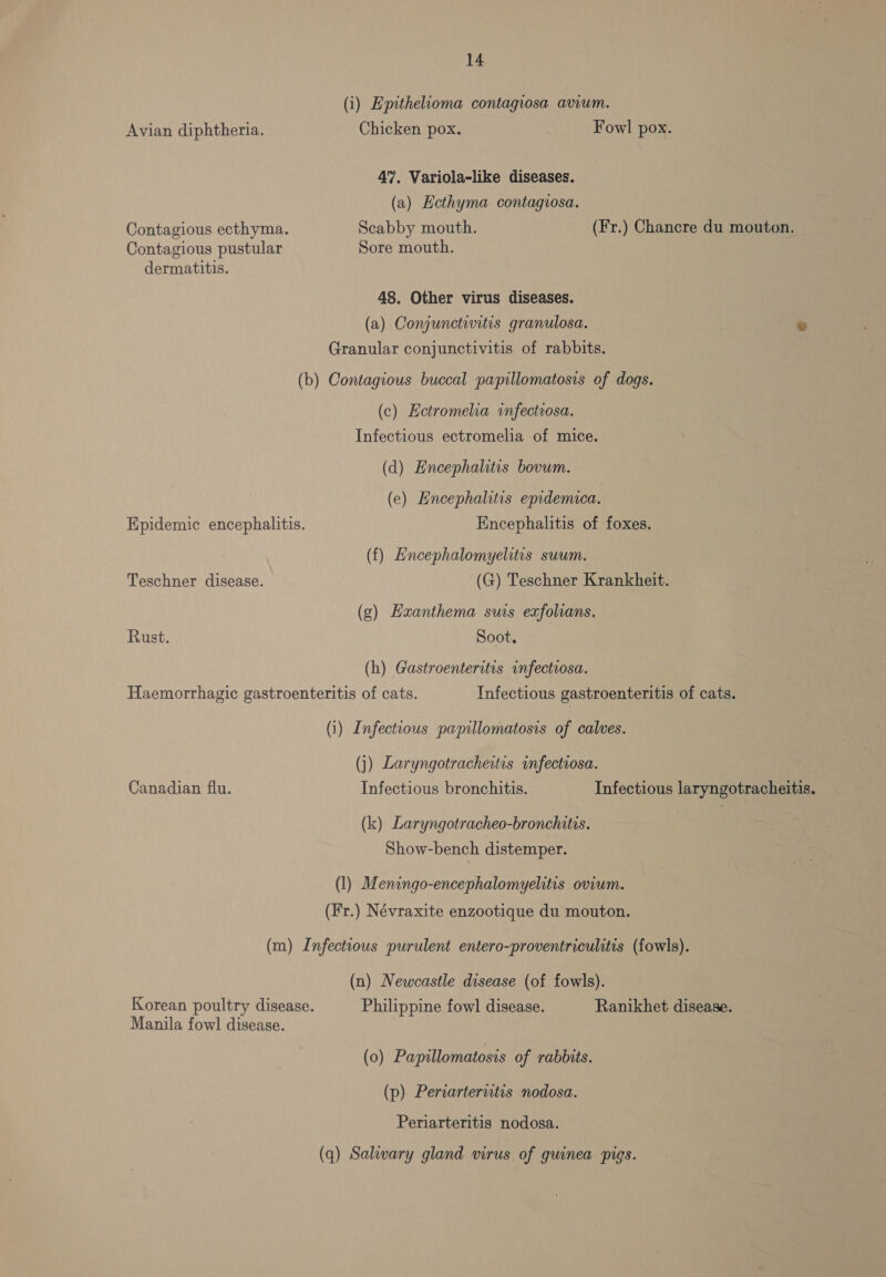 (i) Epithelioma contagiosa avium. Avian diphtheria. Chicken pox. Fowl pox. 47. Variola-like diseases. (a) Ecthyma contagvosa. Contagious ecthyma. Scabby mouth. (Fr.) Chancre du mouton. Contagious pustular Sore mouth. dermatitis. 48. Other virus diseases. (a) Conjunctivitis granulosa. e Granular conjunctivitis of rabbits. (b) Contagious buccal papillomatosis of dogs. (c) Eetromelia infectrosa. Infectious ectromelia of mice. (d) Encephalitis bovum. (e) Encephalitis epidemieca. Epidemic encephalitis. Encephalitis of foxes. (f) Encephalomyelitis suum. Teschner disease. (G) Teschner Krankheit. (g) Hxanthema sus exfolians. Rust. Soot. (h) Gastroenteritis infectiosa. Haemorrhagic gastroenteritis of cats. Infectious gastroenteritis of cats. (i) Infectious papillomatosis of calves. (j) Laryngotracheitis infectiosa. Canadian flu. Infectious bronchitis. Infectious laryngotracheitis. (k) Laryngotracheo-bronchitis. Show-bench distemper. (1) Meningo-encephalomyelitis ovium. (Hr.) Névraxite enzootique du mouton. (m) Infectious purulent entero-proventriculitis (fowls). (n) Newcastle disease (of fowls). Korean poultry disease. Philippine fowl disease. Ranikhet disease. Manila fowl disease. (0) Papillomatosis of rabbits. (p) Periarterutis nodosa. Periarteritis nodosa. (q) Salivary gland virus of guinea pigs.