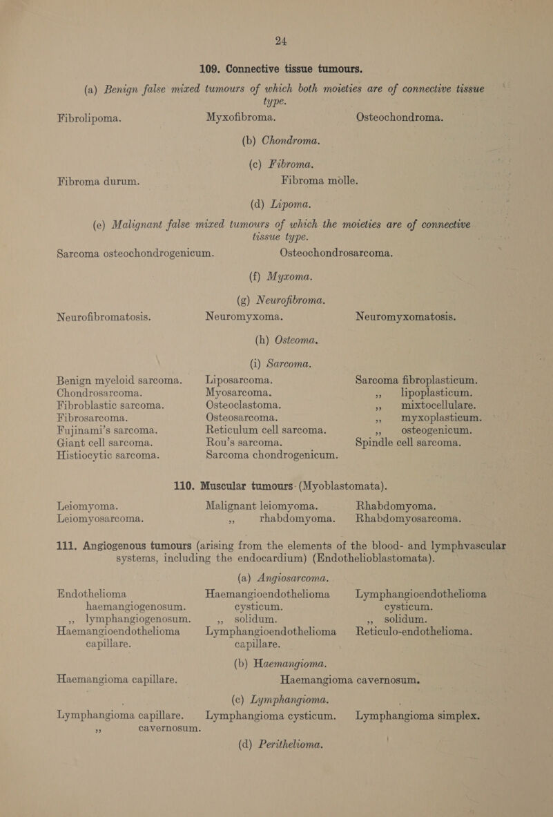 109. Connective tissue tumours. (a) Benign false mixed tumours of which both moieties are of connective tissue type. Fibrolipoma. Myxofibroma. Osteochondroma. (b) Chondroma. (c) Fabroma. Fibroma durum. Fibroma molle. (d) Lipoma. (e) Malignant false mixed tumours of which the movreties are of connectiwe tissue type. Sarcoma osteochondrogenicum. Osteochondrosarcoma. (f) Myxoma. (g) Neurofibroma. Neurofibromatosis. Neuromyxoma. Neuromyxomatosis. (h) Osteoma. (i) Sarcoma. Benign myeloid sarcoma. Liposarcoma. Sarcoma fibroplasticum. Chondrosarcoma. Myosarcoma. » lipoplasticum. Fibroblastic sarcoma. Osteoclastoma. » mixtocellulare. Fibrosarcoma. Osteosarcoma. » myxoplasticum. Fujinami’s sarcoma. Reticulum cell sarcoma. » osteogenicum. Giant cell sarcoma. Rouw’s sarcoma. Spindle cell sarcoma. Histiocytic sarcoma. Sarcoma chondrogenicum. | 110. Muscular tumours-(Myoblastomata). Leiomyoma. Malignant leiomyoma. Rhabdomyoma. Leiomyosarcoma. oa trhabdomyoma. Rhabdomyosarcoma. 111. Angiogenous tumours (arising trove the elements of the blood- and lymphvascular systems, including the endocardium) (Endothelioblastomata). (a) Angiosarcoma. Endothelioma Haemangioendothelioma Lymphangioendothelioma haemangilogenosum. cysticum. cysticum. , lymphangiogenosum. , solidum. ,, solidum. Haemangioendothelioma Lymphangioendothelioma —Reticulo-endothelioma. capillare. capillare. (b) Haemangioma. Haemangioma capillare. Haemangioma cavernosum. (c) Lymphangioma. Lymphangioma capillare. | Lymphangioma cysticum. Lymphangioma simplex. ss cavernosum. (d) Perithelioma.