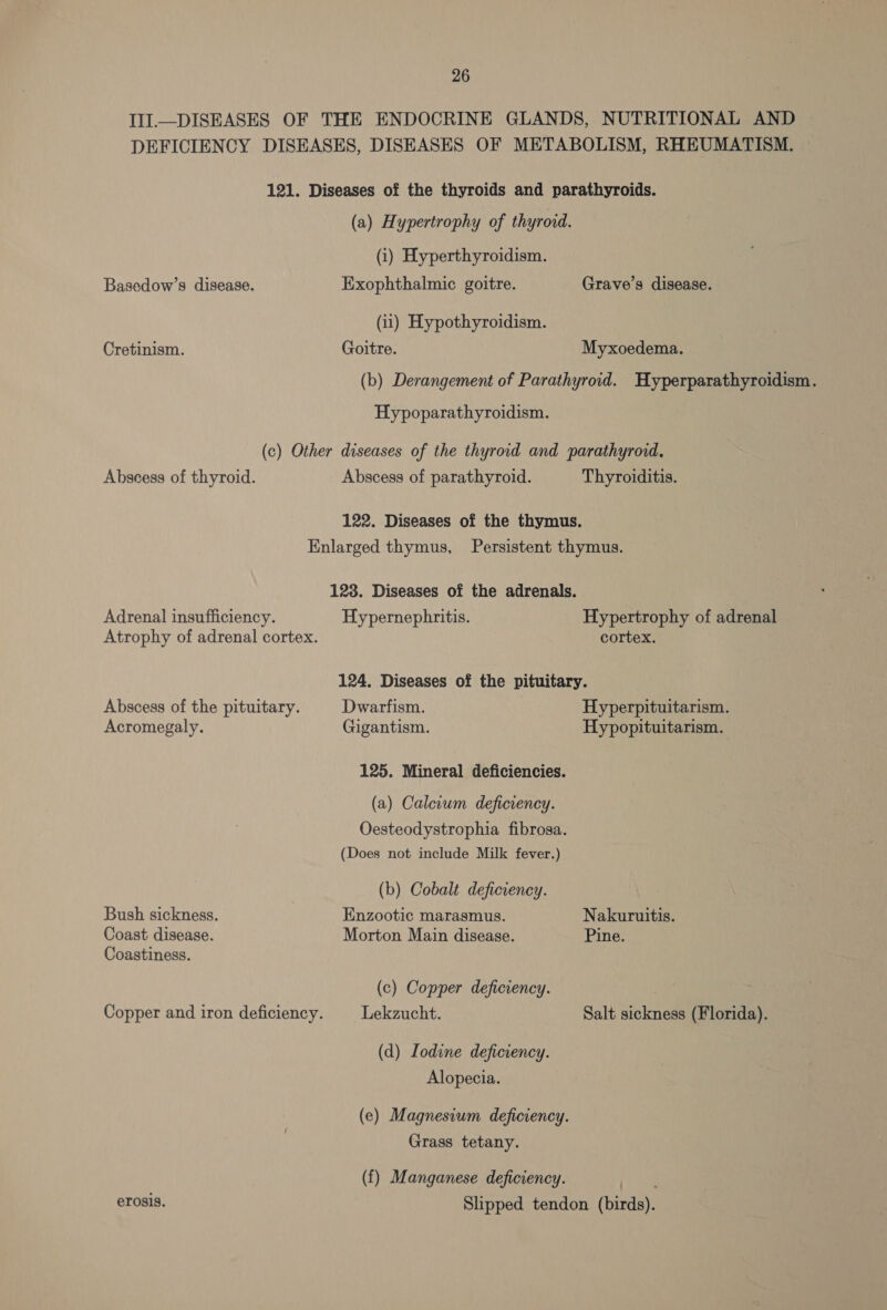 III—DISEASES OF THE ENDOCRINE GLANDS, NUTRITIONAL AND DEFICIENCY DISEASES, DISEASES OF METABOLISM, RHEUMATISM. 121. Diseases of the thyroids and parathyroids. (a) Hypertrophy of thyroid. (i) Hyperthyroidism. Basedow’s disease. Exophthalmic goitre. Grave’s disease. (ii) Hypothyroidism. Cretinism. Goitre. Myxoedema. (b) Derangement of Parathyroid. Hyperparathyroidism. Hypoparathyroidism. (c) Other diseases of the thyroid and parathyroid, Abscess of thyroid. Abscess of parathyroid. Thyroiditis. 122. Diseases of the thymus. Enlarged thymus, Persistent thymus. 128. Diseases of the adrenals. Adrenal insufficiency. Hypernephritis. Hypertrophy of adrenal Atrophy of adrenal cortex. cortex. 124. Diseases of the pituitary. Abscess of the pituitary. Dwarfism. Hyperpituitarism. Acromegaly. Gigantism. Hypopituitarism. 125. Mineral deficiencies. (a) Calcrum deficrency. Oesteodystrophia fibrosa. (Does not include Milk fever.) (b) Cobalt deficiency. Bush sickness. Enzootic marasmus. Nakuruitis. Coast disease. Morton Main disease. Pine. Coastiness. (c) Copper deficiency. Copper and iron deficiency. Lekzucht. Salt sickness (Florida). (d) Lodine deficiency. Alopecia. (e) Magnesium deficiency. Grass tetany. (f) Manganese deficiency. pie erosis. Slipped tendon (birds).