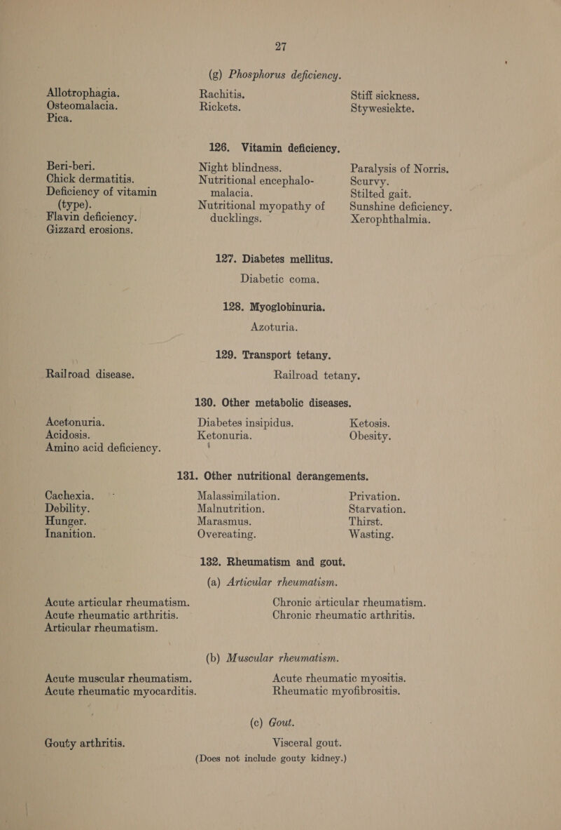 Allotrophagia. Osteomalacia. Pica. Beri-beri. Chick dermatitis. Deficiency of vitamin (type). Flavin deficiency. Gizzard erosions. Railroad disease. Acetionuria. Acidosis. Cachexia. Debility. Hunger. Inanition. Articular rheumatism. Gouty arthritis. 27 (g) Phosphorus deficiency. Rachitis. Rickets. 126. Vitamin deficiency. Night blindness. Nutritional encephalo- malacia. Nutritional myopathy of ducklings. 127. Diabetes mellitus. Diabetic coma. 128. Myoglobinuria. Azoturia. 129. Transport tetany. Stiff sickness. Stywesiekte. Paralysis of Norris. Scurvy. Stilted gait. Sunshine deficiency. Xerophthalmia. Diabetes insipidus. Ketonuria. Ketosis. Obesity. Malassimilation. Malnutrition. Marasmus. Overeating. 182. Rheumatism and gout. (a) Articular rheumatism. (b) Muscular rheumatism. (c) Gout. Visceral gout. Privation. Starvation. Thirst. Wasting.