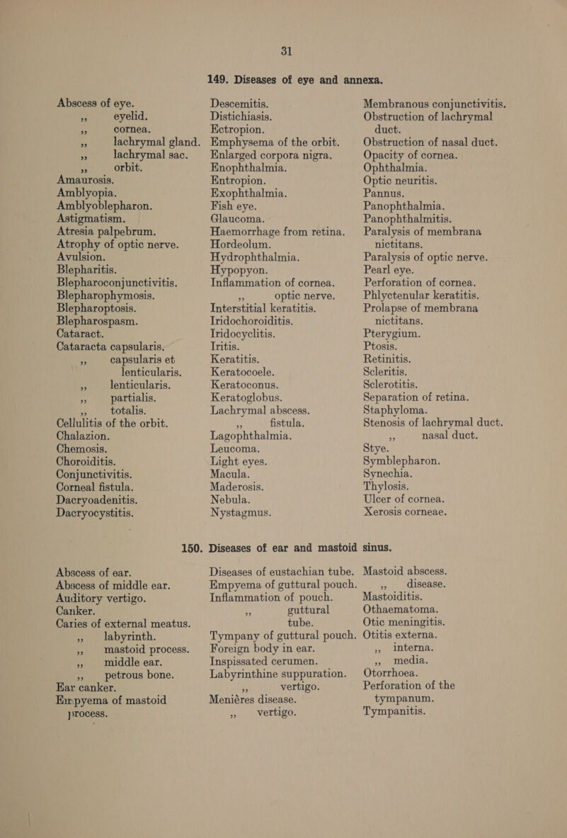 Abscess of eye. mu eyelid. : cornea. ie lachrymal sac. i orbit. Amaurosis. Amblyopia. Amblyoblepharon. Astigmatism. Atresia palpebrum. Atrophy of optic nerve. Avulsion. Blepharitis. Blepharoconjunctivitis. Blepharophymosis. Blepharoptosis. Blepharospasm. Cataract. Cataracta capsularis. an capsularis et lenticularis. y lenticularis. - partialis. bs totalis. Cellulitis of the orbit. Chalazion. Chemosis. Choroiditis. Conjunctivitis. Corneal fistula. Dacryoadenitis. Dacryocystitis. Abscess of ear. Abscess of middle ear. Auditory vertigo. Canker. Caries of external meatus. ,, labyrinth. », mastoid process. » middle ear. o petrous bone. Ear canker. Emipyema of mastoid process. 31 Descemitis. Distichiasis. Ketropion. Emphysema of the orbit. Enlarged corpora nigra. Enophthalmia. Entropion. Exophthalmia. Fish eye. Glaucoma. Haemorrhage from retina. Hordeolum. Hydrophthalmia. Hypopyon. Inflammation of cornea. “ optic nerve. Interstitial keratitis. Iridochoroiditis. Iridocyclitis. Iritis. Keratitis. Keratocoele. Keratoconus. Keratoglobus. Lachrymal abscess. N fistula. Lagophthalmia. Leucoma. Light eyes. Macula. Maderosis. Nebula. Nystagmus. Inflammation of pouch. guttural tube. 2? Foreign body in ear. Inspissated cerumen. Labyrinthine suppuration.  vertigo. Meniéres disease. vertigo. 9) Membranous conjunctivitis. Obstruction of lachrymal duct. Obstruction of nasal duct. Opacity of cornea. Ophthalmia. Optic neuritis. Pannus. Panophthalmia. Panophthalmitis. Paralysis of membrana nictitans. Paralysis of optic nerve. Pearl eye. Perforation of cornea. Phlyctenular keratitis. Prolapse of membrana nictitans. Pterygium. Ptosis. Retinitis. Scleritis. Sclerotitis. Separation of retina. Staphyloma. Stenosis of lachrymal duct. :; nasal duct. Stye. Symblepharon. Synechia. Thylosis. Ulcer of cornea. Xerosis corneae. sinus. Mastoid abscess. » disease. Mastoiditis. Othaematoma. Otic meningitis. Otitis externa. ,, Interna. », media. Otorrhoea. Perforation of the tympanum. Tympanitis.