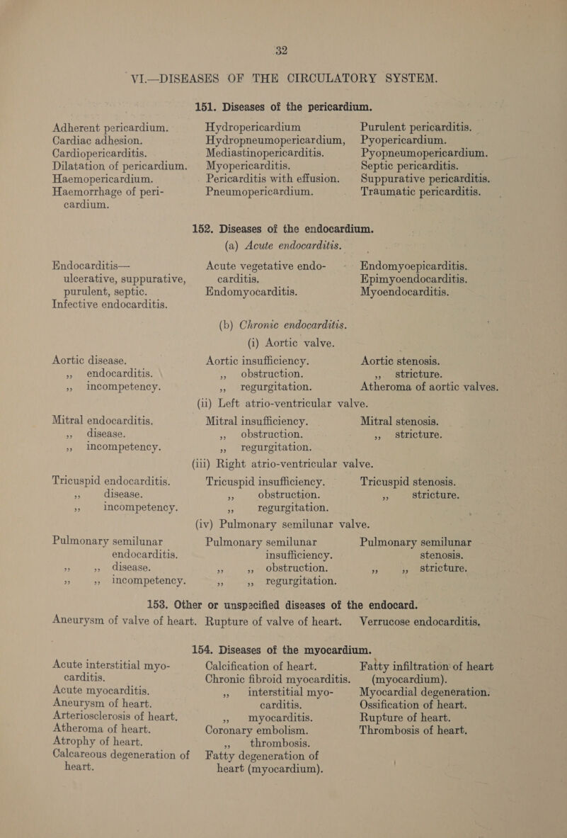 -VI—DISEASES OF THE CIRCULATORY SYSTEM. 151. Diseases of the pericardium. Hydropericardium Hydropneumopericardium, Adherent pericardium. Cardiac adhesion. Purulent pericarditis. — Pyopericardium. Cardiopericarditis. Mediastinopericarditis. Pyopneumopericardium. Dilatation of pericardium. Myopericarditis. Septic pericarditis. Haemopericardium. _ Pericarditis with effusion. | Suppurative pericarditis. Haemorrhage of peri- Pneumopericardium. Traumatic pericarditis. cardium. 152. Diseases of the endocardium. (a) Acute endocarditis. Endocarditis— Acute vegetative endo- Endomyoepicarditis. ulcerative, suppurative, carditis. Epimyoendocarditis. purulent, septic. Endomyocarditis. Myoendocarditis. Infective endocarditis. (b) Chronic endocarditis. (i) Aortic valve. Aortic disease. ,» endocarditis. » Incompetency. Aortic insufficiency. » obstruction. 5 regurgitation. Aortic stenosis. ,, stricture. Atheroma of aortic valves. Mitral endocarditis. », disease. », ImMcompetency. Mitral insufficiency. , obstruction. » Tegurgitation. Mitral stenosis. 5, Stricture. Tricuspid endocarditis. “ disease. . incompetency. Tricuspid insufficiency. a“ obstruction. 3 regurgitation. Tricuspid stenosis. 3 stricture. Pulmonary semilunar Pulmonary semilunar endocarditis. insufficiency. &gt; », disease. s » obstruction. r &gt;» Imcompetency. A ,, regurgitation. Pulmonary semilunar stenosis. stricture. 39 23 Aneurysm of valve of heart. Rupture of valve of heart. Verrucose endocarditis. Acute interstitial myo- carditis. | Acute myocarditis. Aneurysm of heart. Arteriosclerosis of heart. Atheroma of heart. Atrophy of heart. Calcareous degeneration of heart. Calcification of heart. Chronic fibroid myocarditis. » interstitial myo- carditis. 5 myocarditis. Coronary embolism. », thrombosis. Fatty degeneration of heart (myocardium). Fatty infiltration’ of heart (myocardium). Myocardial degeneration. Ossification of heart. Rupture of heart. Thrombosis of heart.