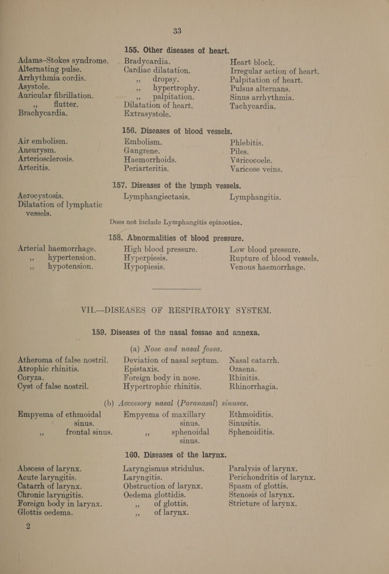 155. Other diseases of heart. Adams-Stokes syndrome. | Bradycardia. Heart block. Alternating pulse. Cardiac dilatation. Irregular action of heart. Arrhythmia cordis. », dropsy. Palpitation of heart. Asystole. 5, hypertrophy. Pulsus alternans. Auricular fibrillation. », palpitation. Sinus arrhythmia. Ma flutter. Dilatation of heart. Tachycardia. Brachycardia. Hxtrasystole. 156. Diseases of blood vessels. Air embolism. Embolism. Phlebitis. Aneurysm. Gangrene. Piles. Arteriosclerosis. Haemorrhoids. Varicocoele. Arteritis. Periarteritis. Varicose veins. 157. Diseases of the lymph vessels. Aerocystosis. Lymphangiectasis. Lymphangitis. Dilatation of lymphatic vessels. Does not include Lymphangitis epizootica. 158. Abnormalities of blood pressure. Arterial haemorrhage. High blood pressure. Low blood pressure. » hypertension. Hyperpiesis. Rupture of blood vessels.: » hypotension. Hypopiesis. Venous haemorrhage. VII.—DISEASES OF RESPIRATORY SYSTEM. 159. Diseases of the nasal fossae and annexa. (a) Nose and nasal fossa. Atheroma of false nostril. | Deviation of nasal septum. Nasal catarrh. Atrophic rhinitis. Hpistaxis. Ozaena. Coryza. Foreign body in nose. Rhinitis. Cyst of false nostril. Hypertrophic rhinitis. Rhinorrhagia. (b) Accessory nasal (Paranasal) sinuses. Empyema of ethmoidal Empyema of maxillary Hthmoiditis. sinus. sinus. Sinusitis. * frontal sinus. ye sphenoidal Sphenoiditis. sinus. 160. Diseases of the larynx. Abscess of larynx. Laryngismus stridulus. Paralysis of larynx. Acute laryngitis. Laryngitis. Perichondritis of larynx. Catarrh of larynx. Obstruction of larynx. Spasm of glottis. Chronic laryngitis. Oedema glottidis. Stenosis of larynx. Foreign body in larynx. ,, of glottis. Stricture of larynx. Glottis oedema. Ot Lah vILx: 2