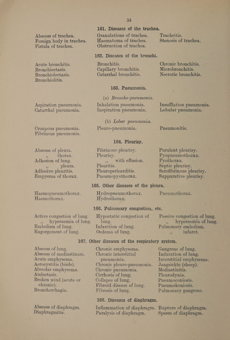 Abscess of trachea. Fistula of trachea. Acute bronchitis. Bronchiectasis. Bronchiolectasis. Bronchiolitis. Aspiration pneumonia. Catarrhal pneumonia. Croupous pneumonia. Fibrinous pneumonia. Abscess of pleura. 5 thorax. Adhesion of lung. » pleura. Adhesive pleuritis. Empyema of thorax. Haemopneumothorax. Haemothorax. Embolism of lung. EKngorgement of lung. 34 Granulations of trachea. Haematoma of trachea. Obstruction of trachea. Bronchitis. Capillary bronchitis. Catarrhal bronchitis. 168. Pneumonia. (a) Broncho-pneumonia. Inhalation pneumonia. Inspiration pneumonia. (b) Lobar pneumonia. Pleuro-pneumonia. 164. Pleurisy. Fibrinous pleurisy. Pleurisy. » with effusion. Pleuritis. Pleuropericarditis. Pneumopyothorax. Hydropneumothorax. Hydrothorax. Tracheitis. Stenosis of trachea. Chronic bronchitis. Microbronchitis. Necrotic bronchitis. Insufflation pneumonia. Lobular pneumonia. Pneumonitis. Purulent pleurisy. Pyopneumothorax. Pyothorax. Septic pleurisy. Serofibrinous pleurisy. — Suppurative pleurisy. Pneumothorax. Hypostatic congestion of lung. Infarction of lung. Oedema of lung. Passive congestion of lung. -,, hyperaemia of lung. Pulmonary embolism. ae infarct. Abscess of lung. Abscess of mediastinum. Acute emphysema. Aerocystitis (birds). Alveolar emphysema. Atelectasis. Broken wind (acute or chronic). Bronchorrhagia. Abscess of diaphragm. Diaphragmitis. Chronic emphysema. Chronic interstitial pneumonia. Chronic pleuro-pneumonia. Chronic pneumonia. Cirrhosis of lung. Collapse of lung. Fibroid disease of lung. Fibrosis of lung. Gangrene of lung. Induration of lung. Interstitial emphysema. Jaagsiekte (sheep). Mediastinitis. Pleurodynia. Pneumoconiosis. Pneumokoniosis. Pulmonary gangrene. Paralysis of diaphragm. Spasm of diaphragm.