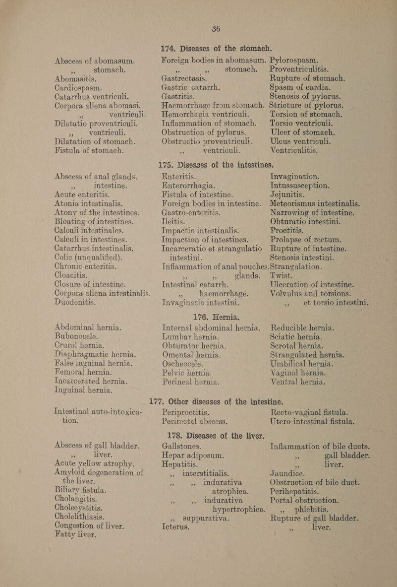 Abscess of abomasum. ue stomach. Abomasitis. Cardiospasm. Catarrhus ventricull. Corpora aliena abomasi. “4 ventriculi. Dilatatio proventriculi. * ventricull. Dilatation of stomach. Fistula of stomach. Abscess of anal glands. a intestine. Acute enteritis. Atonia intestinalis. Atony of the intestines. Bloating of intestines. Calculi intestinales. Calculi in intestines. Catarrhus intestinalis. Colic (unqualified). Chronic enteritis. Cloacitis. Closure of intestine. Duodenitis. Abdominal hernia. Bubonocele. Crural hernia. Diaphragmatic hernia. False inguinal hernia. Femoral hernia. Incarcerated hernia. Inguinal hernia. Intestinal auto-intoxica- tion. Abscess of gall bladder. i liver. Acute yellow atrophy. Amyloid degeneration of the liver. Biliary fistula. Cholangitis. Cholecystitis. Cholelithiasis. Congestion of liver. Fatty liver. 36 Gastrectasis. Gastric catarrh. Gastritis. Hemorrhagia ventriculi. Obstruction of pylorus. Obstructio proventricull. a ventriculi. Proventriculitis. Rupture of stomach. Spasm of cardia. Stenosis of pylorus. Stricture of pylorus. Torsion of stomach. Torsio ventriculi. Ulcer of stomach. Uleus ventriculi. Ventriculitis. Enteritis. Enterorrhagia. Fistula of intestine. Gastro-enteritis. Tleitis. Impactio intestinalis. Impaction of intestines. Invagination. Intussusception. Jejunitis. Meteorismus intestinalis. Narrowing of intestine. Obturatio intestini. Proctitis. Prolapse of rectum. intestini. Stenosis intestini. Tetestned catarrh. - haemorrhage. Invaginatio intestini. 176. Hernia. Lumbar hernia. Obturator hernia. Omental hernia. Oscheocele. Pelvic hernia. Perineal hernia. Periproctitis. Perirectal abscess. Gallstones. Hepar adiposum. Hepatitis. 5, Interstitialis. indurativa atrophica. indurativa 99 9 23 39 », Ssuppurativa. Icterus. Twist. Ulceration of intestine. Volvulus and torsions. » et torslo intestin1i. Reducible hernia. Sciatic hernia. Scrotal hernia. Strangulated hernia. Umbilical hernia. Vaginal hernia. Ventral hernia. Recto-vaginal fistula. Utero-intestinal fistula. Inflammation of bile ducts. cf gall bladder. © liver. Jaundice. Obstruction of bile duct. Perihepatitis. Portal obstruction. », phlebitis. Rupture of gall bladder. Ree liver.