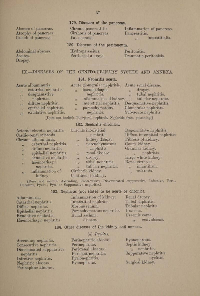 oT 179. Diseases of the pancreas. Chronic pancreatitis. Cirrhosis of pancreas. Fat necrosis. Abscess of panereas. Atrophy of pancreas. Calculi of pancreas. Inflammation of pancreas. Pancreatitis. LA interstitialis. 180. Diseases of the peritoneum. Abdominal abscess. Hydrops ascites. Peritonitis. Ascites. Peritoneal abscess. Traumatic peritonitis. Dropsy. IX.—DISHASES OF THE GENITO-URINARY SYSTEM AND ANNEXA. 181. Nephritis acuta. Acute albuminuria. Acute glomerular nephritis. Acute renal disease. ,, catarrhal nephritis. ,, haemorrhagic , dropsy. » desquamative nephritis. ,, tubal nephritis. ro nephritis. » imflammationofkidney. ,, tubular nephritis. ,, diffuse nephritis. ,, interstitial nephritis. Desquamative nephritis. ,, epithelial nephritis. », parenchymatous _Glomerular nephritis. exudative nephritis. nephritis. Sub-acute nephritis. [Does not include Puerperal nephritis, Nephritis from poisoning.] 182. Nephritis chronica. \ Arterio-sclerotic nephritis. Chronic interstitial Degenerative nephritis. Cardio-renal sclerosis. nephritis. Diffuse interstitial nephritis. Chronic albuminuria. cs kidney disease. Fibrosis of kidney. ,, catarrhal nephritis. 5, parenchymatous Gouty kidney. ,, diffuse nephritis. nephritis. Granular kidney. ,», epithelial nephritis. ,, renal disease. 5» nephritis. , exudative nephritis. 5, dropsy. Large white kidney. ,, haemorrhagic ,, tubal nephritis. Renal cirrhosis. nephritis. tubular nephritis. ,, infantilism. » inflammation of Cirrhotic kidney. ,, sclerosis. kidney. Contracted kidney. (Does not include Ascending, Consecutive, Disseminated suppurative, Infective, Peri-, Purulent, Pyelo-, Pyo- or Suppurative nephritis.) 183. Nephritis (not stated to be acute or chronic). Albuminuria. Inflammation of kidney. Renal dropsy. Interstitial nephritis. Morbus renum. Catarrhal nephritis. Diffuse nephritis. Epithelial nephritis. Parenchymatous nephritis. Hxudative nephritis. Renal asthma. Haemorrhagic nephritis. ,, disease. Tubal nephritis. Tubular nephritis. Uraemia. Uraemic coma. » convulsions. (a) Pyelitis. Ascending nephritis. Consecutive nephritis. Perinephritis. Disseminated suppurative _ Peri-renal abscess. nephritis. Purulent nephritis. Infective nephritis. Pyelonephritis. Nephritic abscess. Pyonephritis. Perinephric abscess. Pyonephrosis. Septic kidney. ,, nephritis. Suppurative nephritis. Hi pyelitis. Surgical kidney.